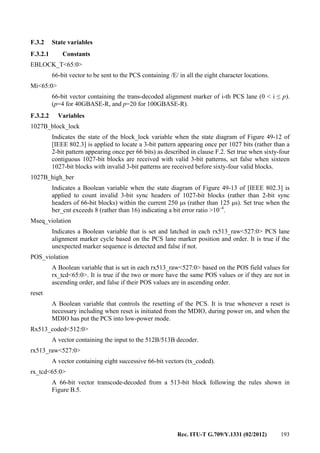 Rec. ITU-T G.709/Y.1331 (02/2012) 193
F.3.2 State variables
F.3.2.1 Constants
EBLOCK_T<65:0>
66-bit vector to be sent to the PCS containing /E/ in all the eight character locations.
Mi<65:0>
66-bit vector containing the trans-decoded alignment marker of i-th PCS lane (0 < i ≤ p).
(p=4 for 40GBASE-R, and p=20 for 100GBASE-R).
F.3.2.2 Variables
1027B_block_lock
Indicates the state of the block_lock variable when the state diagram of Figure 49-12 of
[IEEE 802.3] is applied to locate a 3-bit pattern appearing once per 1027 bits (rather than a
2-bit pattern appearing once per 66 bits) as described in clause F.2. Set true when sixty-four
contiguous 1027-bit blocks are received with valid 3-bit patterns, set false when sixteen
1027-bit blocks with invalid 3-bit patterns are received before sixty-four valid blocks.
1027B_high_ber
Indicates a Boolean variable when the state diagram of Figure 49-13 of [IEEE 802.3] is
applied to count invalid 3-bit sync headers of 1027-bit blocks (rather than 2-bit sync
headers of 66-bit blocks) within the current 250 μs (rather than 125 μs). Set true when the
ber_cnt exceeds 8 (rather than 16) indicating a bit error ratio >10–4
.
Mseq_violation
Indicates a Boolean variable that is set and latched in each rx513_raw<527:0> PCS lane
alignment marker cycle based on the PCS lane marker position and order. It is true if the
unexpected marker sequence is detected and false if not.
POS_violation
A Boolean variable that is set in each rx513_raw<527:0> based on the POS field values for
rx_tcd<65:0>. It is true if the two or more have the same POS values or if they are not in
ascending order, and false if their POS values are in ascending order.
reset
A Boolean variable that controls the resetting of the PCS. It is true whenever a reset is
necessary including when reset is initiated from the MDIO, during power on, and when the
MDIO has put the PCS into low-power mode.
Rx513_coded<512:0>
A vector containing the input to the 512B/513B decoder.
rx513_raw<527:0>
A vector containing eight successive 66-bit vectors (tx_coded).
rx_tcd<65:0>
A 66-bit vector transcode-decoded from a 513-bit block following the rules shown in
Figure B.5.
 