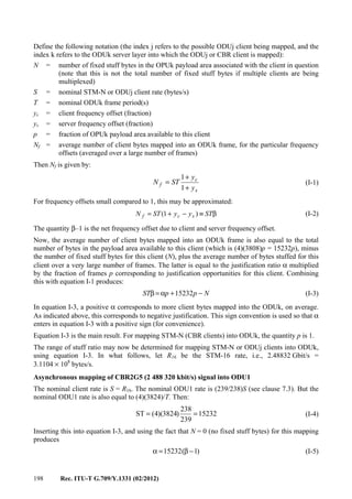 198 Rec. ITU-T G.709/Y.1331 (02/2012)
Define the following notation (the index j refers to the possible ODUj client being mapped, and the
index k refers to the ODUk server layer into which the ODUj or CBR client is mapped):
N = number of fixed stuff bytes in the OPUk payload area associated with the client in question
(note that this is not the total number of fixed stuff bytes if multiple clients are being
multiplexed)
S = nominal STM-N or ODUj client rate (bytes/s)
T = nominal ODUk frame period(s)
yc = client frequency offset (fraction)
ys = server frequency offset (fraction)
p = fraction of OPUk payload area available to this client
Nf = average number of client bytes mapped into an ODUk frame, for the particular frequency
offsets (averaged over a large number of frames)
Then Nf is given by:
s
c
f
y
y
STN
+
+
=
1
1
(I-1)
For frequency offsets small compared to 1, this may be approximated:
β≡−+= STyySTN scf )1( (I-2)
The quantity β–1 is the net frequency offset due to client and server frequency offset.
Now, the average number of client bytes mapped into an ODUk frame is also equal to the total
number of bytes in the payload area available to this client (which is (4)(3808)p = 15232p), minus
the number of fixed stuff bytes for this client (N), plus the average number of bytes stuffed for this
client over a very large number of frames. The latter is equal to the justification ratio α multiplied
by the fraction of frames p corresponding to justification opportunities for this client. Combining
this with equation I-1 produces:
NppST −+α=β 15232 (I-3)
In equation I-3, a positive α corresponds to more client bytes mapped into the ODUk, on average.
As indicated above, this corresponds to negative justification. This sign convention is used so that α
enters in equation I-3 with a positive sign (for convenience).
Equation I-3 is the main result. For mapping STM-N (CBR clients) into ODUk, the quantity p is 1.
The range of stuff ratio may now be determined for mapping STM-N or ODUj clients into ODUk,
using equation I-3. In what follows, let R16 be the STM-16 rate, i.e., 2.48832 Gbit/s =
3.1104 × 108
bytes/s.
Asynchronous mapping of CBR2G5 (2 488 320 kbit/s) signal into ODU1
The nominal client rate is S = R16. The nominal ODU1 rate is (239/238)S (see clause 7.3). But the
nominal ODU1 rate is also equal to (4)(3824)/T. Then:
15232
239
238
)3824)(4(ST == (I-4)
Inserting this into equation I-3, and using the fact that N = 0 (no fixed stuff bytes) for this mapping
produces
)1(15232 −β=α (I-5)
 