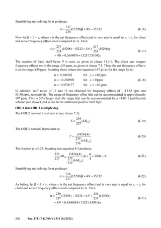 200 Rec. ITU-T G.709/Y.1331 (02/2012)
Simplifying and solving for α produces:
152324)15296(
238
237
−+β=α N (I-16)
Now let β = 1 + y, where y is the net frequency offset (and is very nearly equal to yc – ys for client
and server frequency offset small compared to 1). Then:
y731092.152312689076.0N4
y)15296(
238
237
N415232)15296(
238
237
+−=
++−=α
(I-17)
The number of fixed stuff bytes N is zero, as given in clause 19.5.1. The client and mapper
frequency offsets are in the range ±20 ppm, as given in clause 7.3. Then, the net frequency offset y
is in the range ±40 ppm. Inserting these values into equation I-17 gives for the range for α:
ppm40for878177.0
ppm0for0.268908
ppm40for340362.0
−=−=α
=−=α
+==α
y
y
y
(I-18)
In addition, stuff ratios of –2 and +1 are obtained for frequency offsets of –113.65 ppm and
83.30 ppm, respectively. The range of frequency offset that can be accommodated is approximately
197 ppm. This is 50% larger than the range that can be accommodated by a +1/0/–1 justification
scheme (see above), and is due to the additional positive stuff byte.
ODU2 into ODU3 multiplexing
The ODU2 nominal client rate is (see clause 7.3):
)4(
237
239
16RS = (I-19)
The ODU3 nominal frame time is:
)16(
236
239
)4)(3824(
16R
T = (I-20)
The fraction p is 0.25. Inserting into equation I-3 produces:
N
R
R −+
α
=β 3808
4
)16(
236
239
)4)(3824(
4
237
239
16
16 (I-21)
Simplifying and solving for α produces:
152324)15296(
237
236
−+β=α N (I-22)
As before, let β = 1 + y, where y is the net frequency offset (and is very nearly equal to yc – ys for
client and server frequency offset small compared to 1). Then:
yN
yN
459916.152315400844.04
)15296(
237
236
415232)15296(
237
236
+−=
++−=α
(I-23)
 