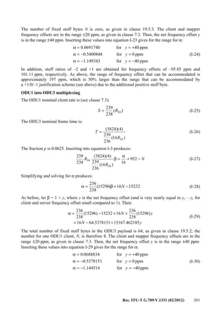 Rec. ITU-T G.709/Y.1331 (02/2012) 201
The number of fixed stuff bytes N is zero, as given in clause 19.5.3. The client and mapper
frequency offsets are in the range ±20 ppm, as given in clause 7.3. Then, the net frequency offset y
is in the range ±40 ppm. Inserting these values into equation I-23 gives for the range for α:
ppm40for149343.1
ppm0for4540084.0
ppm40for0691740.0
−=−=α
=−=α
+==α
y
y
y
(I-24)
In addition, stuff ratios of –2 and +1 are obtained for frequency offsets of –95.85 ppm and
101.11 ppm, respectively. As above, the range of frequency offset that can be accommodated is
approximately 197 ppm, which is 50% larger than the range that can be accommodated by
a +1/0/–1 justification scheme (see above) due to the additional positive stuff byte.
ODU1 into ODU3 multiplexing
The ODU1 nominal client rate is (see clause 7.3):
)(
238
239
16RS = (I-25)
The ODU3 nominal frame time is:
)16(
236
239
)4)(3824(
16R
T = (I-26)
The fraction p is 0.0625. Inserting into equation I-3 produces:
N
R
R −+
α
=β 952
16
)16(
236
239
)4)(3824(
238
239
16
16 (I-27)
Simplifying and solving for α produces:
1523216)15296(
238
236
−+β=α N (I-28)
As before, let β = 1 + y, where y is the net frequency offset (and is very nearly equal to yc – ys for
client and server frequency offset small compared to 1). Then:
yN
yN
462185.151675378151.6416
)15296(
238
236
1615232)15296(
238
236
+−=
++−=α
(I-29)
The total number of fixed stuff bytes in the ODU3 payload is 64, as given in clause 19.5.2; the
number for one ODU1 client, N, is therefore 4. The client and mapper frequency offsets are in the
range ±20 ppm, as given in clause 7.3. Then, the net frequency offset y is in the range ±40 ppm.
Inserting these values into equation I-29 gives for the range for α:
ppm40for144514.1
ppm0for5378151.0
ppm40for0688834.0
−=−=α
=−=α
+==α
y
y
y
(I-30)
 