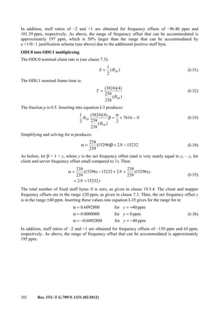 202 Rec. ITU-T G.709/Y.1331 (02/2012)
In addition, stuff ratios of –2 and +1 are obtained for frequency offsets of –96.40 ppm and
101.39 ppm, respectively. As above, the range of frequency offset that can be accommodated is
approximately 197 ppm, which is 50% larger than the range that can be accommodated by
a +1/0/–1 justification scheme (see above) due to the additional positive stuff byte.
ODU0 into ODU1 multiplexing
The ODU0 nominal client rate is (see clause 7.3):
)(
2
1
16RS = (I-31)
The ODU1 nominal frame time is:
)(
238
239
)4)(3824(
16R
T = (I-32)
The fraction p is 0.5. Inserting into equation I-3 produces:
N
R
R −+
α
=β 7616
2
)(
238
239
)4)(3824(
2
1
16
16 (I-33)
Simplifying and solving for α produces:
152322)15296(
239
238
−+β=α N (I-34)
As before, let β = 1 + y, where y is the net frequency offset (and is very nearly equal to yc – ys for
client and server frequency offset small compared to 1). Then:
yN
yN
152322
)15296(
239
238
215232)15296(
239
238
+=
++−=α
(I-35)
The total number of fixed stuff bytes N is zero, as given in clause 19.5.4. The client and mapper
frequency offsets are in the range ±20 ppm, as given in clause 7.3. Then, the net frequency offset y
is in the range ±40 ppm. Inserting these values into equation I-35 gives for the range for α:
ppm40for6092800.0
ppm0for0000000.0
ppm40for6092800.0
−=−=α
==α
+==α
y
y
y
(I-36)
In addition, stuff ratios of –2 and +1 are obtained for frequency offsets of –130 ppm and 65 ppm,
respectively. As above, the range of frequency offset that can be accommodated is approximately
195 ppm.
 