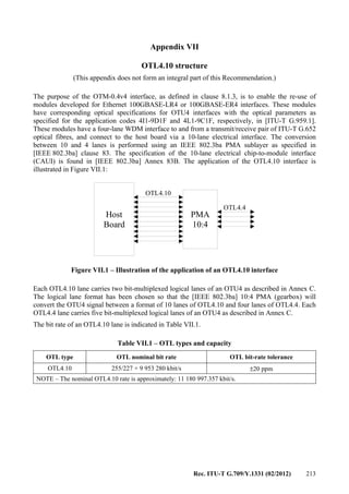 Rec. ITU-T G.709/Y.1331 (02/2012) 213
Appendix VII
OTL4.10 structure
(This appendix does not form an integral part of this Recommendation.)
The purpose of the OTM-0.4v4 interface, as defined in clause 8.1.3, is to enable the re-use of
modules developed for Ethernet 100GBASE-LR4 or 100GBASE-ER4 interfaces. These modules
have corresponding optical specifications for OTU4 interfaces with the optical parameters as
specified for the application codes 4I1-9D1F and 4L1-9C1F, respectively, in [ITU-T G.959.1].
These modules have a four-lane WDM interface to and from a transmit/receive pair of ITU-T G.652
optical fibres, and connect to the host board via a 10-lane electrical interface. The conversion
between 10 and 4 lanes is performed using an IEEE 802.3ba PMA sublayer as specified in
[IEEE 802.3ba] clause 83. The specification of the 10-lane electrical chip-to-module interface
(CAUI) is found in [IEEE 802.3ba] Annex 83B. The application of the OTL4.10 interface is
illustrated in Figure VII.1:
Host
Board
PMA
10:4
OTL4.10
OTL4.4
Figure VII.1 – Illustration of the application of an OTL4.10 interface
Each OTL4.10 lane carries two bit-multiplexed logical lanes of an OTU4 as described in Annex C.
The logical lane format has been chosen so that the [IEEE 802.3ba] 10:4 PMA (gearbox) will
convert the OTU4 signal between a format of 10 lanes of OTL4.10 and four lanes of OTL4.4. Each
OTL4.4 lane carries five bit-multiplexed logical lanes of an OTU4 as described in Annex C.
The bit rate of an OTL4.10 lane is indicated in Table VII.1.
Table VII.1 – OTL types and capacity
OTL type OTL nominal bit rate OTL bit-rate tolerance
OTL4.10 255/227 × 9 953 280 kbit/s ±20 ppm
NOTE – The nominal OTL4.10 rate is approximately: 11 180 997.357 kbit/s.
 