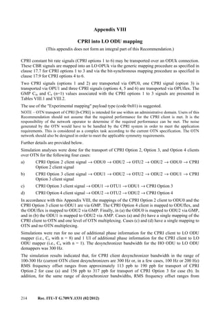 214 Rec. ITU-T G.709/Y.1331 (02/2012)
Appendix VIII
CPRI into LO ODU mapping
(This appendix does not form an integral part of this Recommendation.)
CPRI constant bit rate signals (CPRI options 1 to 6) may be transported over an ODUk connection.
These CBR signals are mapped into an LO OPUk via the generic mapping procedure as specified in
clause 17.7 for CPRI options 1 to 3 and via the bit-synchronous mapping procedure as specified in
clause 17.9 for CPRI options 4 to 6.
Two CPRI signals (options 1 and 2) are transported via OPU0, one CPRI signal (option 3) is
transported via OPU1 and three CPRI signals (options 4, 5 and 6) are transported via OPUflex. The
GMP Cm and Cn (n=1) values associated with the CPRI options 1 to 3 signals are presented in
Tables VIII.1 and VIII.2.
The use of the "Experimental mapping" payload type (code 0x01) is suggested.
NOTE – OTN transport of CPRI [b-CPRI] is intended for use within an administrative domain. Users of this
Recommendation should not assume that the required performance for the CPRI client is met. It is the
responsibility of the network operator to determine if the required performance can be met. The noise
generated by the OTN would have to be handled by the CPRI system in order to meet the application
requirements. This is considered as a complex task according to the current OTN specification. The OTN
network should also be designed in order to meet the applicable symmetry requirements.
Further details are provided below.
Simulation analyses were done for the transport of CPRI Option 2, Option 3, and Option 4 clients
over OTN for the following four cases:
a) CPRI Option 2 client signal → ODU0 → ODU2 → OTU2 → ODU2 → ODU0 → CPRI
Option 2 client signal
b) CPRI Option 3 client signal → ODU1 → ODU2 → OTU2 → ODU2 → ODU1 → CPRI
Option 3 client signal
c) CPRI Option 3 client signal → ODU1 → OTU1 → ODU1 → CPRI Option 3
d) CPRI Option 4 client signal → ODU2 → OTU2 → ODU2 → CPRI Option 4
In accordance with this Appendix VIII, the mappings of the CPRI Option 2 client to ODU0 and the
CPRI Option 3 client to ODU1 are via GMP. The CPRI Option 4 client is mapped to ODUflex, and
the ODUflex is mapped to ODU2 via GMP. Finally, in (a) the ODU0 is mapped to ODU2 via GMP,
and in (b) the ODU1 is mapped to ODU2 via AMP. Cases (a) and (b) have a single mapping of the
CPRI client to OTN and one level of OTN multiplexing. Cases (c) and (d) have a single mapping to
OTN and no OTN multiplexing.
Simulations were run for no use of additional phase information for the CPRI client to LO ODU
mapper (i.e., Cn with n = 8) and 1 UI of additional phase information for the CPRI client to LO
ODU mapper (i.e., Cn with n = 1). The desynchronizer bandwidth for the HO ODU to LO ODU
demappers was 300 Hz.
The simulation results indicated that, for CPRI client desynchronizer bandwidth in the range of
100-300 Hz (current OTN client desynchronizers are 300 Hz or, in a few cases, 100 Hz or 200 Hz)
RMS frequency offset ranges from approximately 113 ppb to 190 ppb for transport of CPRI
Option 2 for case (a) and 156 ppb to 317 ppb for transport of CPRI Option 3 for case (b). In
addition, for the same range of desynchronizer bandwidths, RMS frequency offset ranges from
 