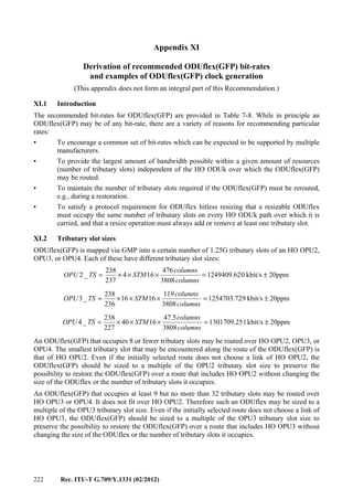 222 Rec. ITU-T G.709/Y.1331 (02/2012)
Appendix XI
Derivation of recommended ODUflex(GFP) bit-rates
and examples of ODUflex(GFP) clock generation
(This appendix does not form an integral part of this Recommendation.)
XI.1 Introduction
The recommended bit-rates for ODUflex(GFP) are provided in Table 7-8. While in principle an
ODUflex(GFP) may be of any bit-rate, there are a variety of reasons for recommending particular
rates:
• To encourage a common set of bit-rates which can be expected to be supported by multiple
manufacturers.
• To provide the largest amount of bandwidth possible within a given amount of resources
(number of tributary slots) independent of the HO ODUk over which the ODUflex(GFP)
may be routed.
• To maintain the number of tributary slots required if the ODUflex(GFP) must be rerouted,
e.g., during a restoration.
• To satisfy a protocol requirement for ODUflex hitless resizing that a resizable ODUflex
must occupy the same number of tributary slots on every HO ODUk path over which it is
carried, and that a resize operation must always add or remove at least one tributary slot.
XI.2 Tributary slot sizes
ODUflex(GFP) is mapped via GMP into a certain number of 1.25G tributary slots of an HO OPU2,
OPU3, or OPU4. Each of these have different tributary slot sizes:
20ppmkbit/s01249409.62
3808
476
164
237
238
_2 ±=×××=
columns
columns
STMTSOPU
20ppmkbit/s91254703.72
3808
119
1616
236
238
_3 ±=×××=
columns
columns
STMTSOPU
20ppmkbit/s11301709.25
3808
5.47
1640
227
238
_4 ±=×××=
columns
columns
STMTSOPU
An ODUflex(GFP) that occupies 8 or fewer tributary slots may be routed over HO OPU2, OPU3, or
OPU4. The smallest tributary slot that may be encountered along the route of the ODUflex(GFP) is
that of HO OPU2. Even if the initially selected route does not choose a link of HO OPU2, the
ODUflex(GFP) should be sized to a multiple of the OPU2 tributary slot size to preserve the
possibility to restore the ODUflex(GFP) over a route that includes HO OPU2 without changing the
size of the ODUflex or the number of tributary slots it occupies.
An ODUflex(GFP) that occupies at least 9 but no more than 32 tributary slots may be routed over
HO OPU3 or OPU4. It does not fit over HO OPU2. Therefore such an ODUflex may be sized to a
multiple of the OPU3 tributary slot size. Even if the initially selected route does not choose a link of
HO OPU3, the ODUflex(GFP) should be sized to a multiple of the OPU3 tributary slot size to
preserve the possibility to restore the ODUflex(GFP) over a route that includes HO OPU3 without
changing the size of the ODUflex or the number of tributary slots it occupies.
 