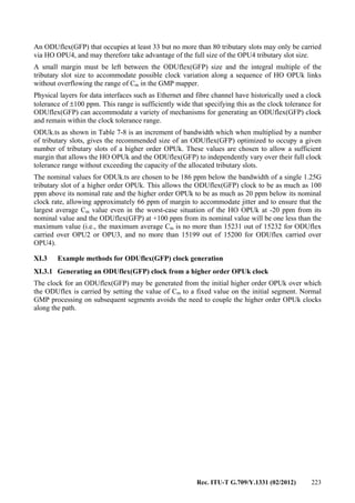 Rec. ITU-T G.709/Y.1331 (02/2012) 223
An ODUflex(GFP) that occupies at least 33 but no more than 80 tributary slots may only be carried
via HO OPU4, and may therefore take advantage of the full size of the OPU4 tributary slot size.
A small margin must be left between the ODUflex(GFP) size and the integral multiple of the
tributary slot size to accommodate possible clock variation along a sequence of HO OPUk links
without overflowing the range of Cm in the GMP mapper.
Physical layers for data interfaces such as Ethernet and fibre channel have historically used a clock
tolerance of ±100 ppm. This range is sufficiently wide that specifying this as the clock tolerance for
ODUflex(GFP) can accommodate a variety of mechanisms for generating an ODUflex(GFP) clock
and remain within the clock tolerance range.
ODUk.ts as shown in Table 7-8 is an increment of bandwidth which when multiplied by a number
of tributary slots, gives the recommended size of an ODUflex(GFP) optimized to occupy a given
number of tributary slots of a higher order OPUk. These values are chosen to allow a sufficient
margin that allows the HO OPUk and the ODUflex(GFP) to independently vary over their full clock
tolerance range without exceeding the capacity of the allocated tributary slots.
The nominal values for ODUk.ts are chosen to be 186 ppm below the bandwidth of a single 1.25G
tributary slot of a higher order OPUk. This allows the ODUflex(GFP) clock to be as much as 100
ppm above its nominal rate and the higher order OPUk to be as much as 20 ppm below its nominal
clock rate, allowing approximately 66 ppm of margin to accommodate jitter and to ensure that the
largest average Cm value even in the worst-case situation of the HO OPUk at -20 ppm from its
nominal value and the ODUflex(GFP) at +100 ppm from its nominal value will be one less than the
maximum value (i.e., the maximum average Cm is no more than 15231 out of 15232 for ODUflex
carried over OPU2 or OPU3, and no more than 15199 out of 15200 for ODUflex carried over
OPU4).
XI.3 Example methods for ODUflex(GFP) clock generation
XI.3.1 Generating an ODUflex(GFP) clock from a higher order OPUk clock
The clock for an ODUflex(GFP) may be generated from the initial higher order OPUk over which
the ODUflex is carried by setting the value of Cm to a fixed value on the initial segment. Normal
GMP processing on subsequent segments avoids the need to couple the higher order OPUk clocks
along the path.
 