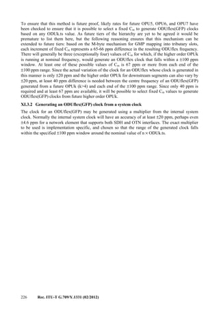 226 Rec. ITU-T G.709/Y.1331 (02/2012)
To ensure that this method is future proof, likely rates for future OPU5, OPU6, and OPU7 have
been checked to ensure that it is possible to select a fixed Cm to generate ODUflex(GFP) clocks
based on any ODUk.ts value. As future tiers of the hierarchy are yet to be agreed it would be
premature to list them here, but the following reasoning ensures that this mechanism can be
extended to future tiers: based on the M-byte mechanism for GMP mapping into tributary slots,
each increment of fixed Cm represents a 65-66 ppm difference in the resulting ODUflex frequency.
There will generally be three (exceptionally four) values of Cm for which, if the higher order OPUk
is running at nominal frequency, would generate an ODUflex clock that falls within a ±100 ppm
window. At least one of these possible values of Cm is 67 ppm or more from each end of the
±100 ppm range. Since the actual variation of the clock for an ODUflex whose clock is generated in
this manner is only ±20 ppm and the higher order OPUk for downstream segments can also vary by
±20 ppm, at least 40 ppm difference is needed between the centre frequency of an ODUflex(GFP)
generated from a future OPUk (k>4) and each end of the ±100 ppm range. Since only 40 ppm is
required and at least 67 ppm are available, it will be possible to select fixed Cm values to generate
ODUflex(GFP) clocks from future higher order OPUk.
XI.3.2 Generating an ODUflex(GFP) clock from a system clock
The clock for an ODUflex(GFP) may be generated using a multiplier from the internal system
clock. Normally the internal system clock will have an accuracy of at least ±20 ppm, perhaps even
±4.6 ppm for a network element that supports both SDH and OTN interfaces. The exact multiplier
to be used is implementation specific, and chosen so that the range of the generated clock falls
within the specified ±100 ppm window around the nominal value of n × ODUk.ts.
 