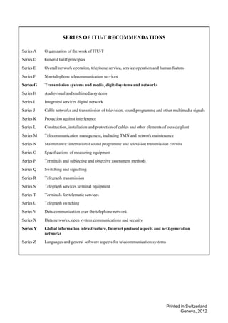 Printed in Switzerland
Geneva, 2012
SERIES OF ITU-T RECOMMENDATIONS
Series A Organization of the work of ITU-T
Series D General tariff principles
Series E Overall network operation, telephone service, service operation and human factors
Series F Non-telephone telecommunication services
Series G Transmission systems and media, digital systems and networks
Series H Audiovisual and multimedia systems
Series I Integrated services digital network
Series J Cable networks and transmission of television, sound programme and other multimedia signals
Series K Protection against interference
Series L Construction, installation and protection of cables and other elements of outside plant
Series M Telecommunication management, including TMN and network maintenance
Series N Maintenance: international sound programme and television transmission circuits
Series O Specifications of measuring equipment
Series P Terminals and subjective and objective assessment methods
Series Q Switching and signalling
Series R Telegraph transmission
Series S Telegraph services terminal equipment
Series T Terminals for telematic services
Series U Telegraph switching
Series V Data communication over the telephone network
Series X Data networks, open system communications and security
Series Y Global information infrastructure, Internet protocol aspects and next-generation
networks
Series Z Languages and general software aspects for telecommunication systems
 