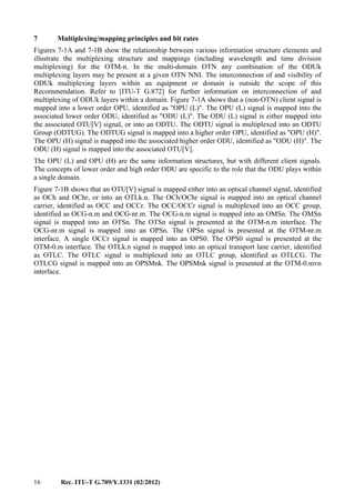 16 Rec. ITU-T G.709/Y.1331 (02/2012)
7 Multiplexing/mapping principles and bit rates
Figures 7-1A and 7-1B show the relationship between various information structure elements and
illustrate the multiplexing structure and mappings (including wavelength and time division
multiplexing) for the OTM-n. In the multi-domain OTN any combination of the ODUk
multiplexing layers may be present at a given OTN NNI. The interconnection of and visibility of
ODUk multiplexing layers within an equipment or domain is outside the scope of this
Recommendation. Refer to [ITU-T G.872] for further information on interconnection of and
multiplexing of ODUk layers within a domain. Figure 7-1A shows that a (non-OTN) client signal is
mapped into a lower order OPU, identified as "OPU (L)". The OPU (L) signal is mapped into the
associated lower order ODU, identified as "ODU (L)". The ODU (L) signal is either mapped into
the associated OTU[V] signal, or into an ODTU. The ODTU signal is multiplexed into an ODTU
Group (ODTUG). The ODTUG signal is mapped into a higher order OPU, identified as "OPU (H)".
The OPU (H) signal is mapped into the associated higher order ODU, identified as "ODU (H)". The
ODU (H) signal is mapped into the associated OTU[V].
The OPU (L) and OPU (H) are the same information structures, but with different client signals.
The concepts of lower order and high order ODU are specific to the role that the ODU plays within
a single domain.
Figure 7-1B shows that an OTU[V] signal is mapped either into an optical channel signal, identified
as OCh and OChr, or into an OTLk.n. The OCh/OChr signal is mapped into an optical channel
carrier, identified as OCC and OCCr. The OCC/OCCr signal is multiplexed into an OCC group,
identified as OCG-n.m and OCG-nr.m. The OCG-n.m signal is mapped into an OMSn. The OMSn
signal is mapped into an OTSn. The OTSn signal is presented at the OTM-n.m interface. The
OCG-nr.m signal is mapped into an OPSn. The OPSn signal is presented at the OTM-nr.m
interface. A single OCCr signal is mapped into an OPS0. The OPS0 signal is presented at the
OTM-0.m interface. The OTLk.n signal is mapped into an optical transport lane carrier, identified
as OTLC. The OTLC signal is multiplexed into an OTLC group, identified as OTLCG. The
OTLCG signal is mapped into an OPSMnk. The OPSMnk signal is presented at the OTM-0.mvn
interface.
 
