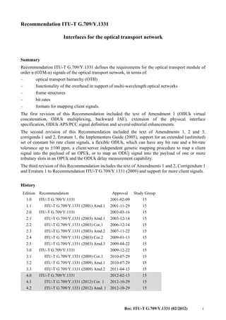 Rec. ITU-T G.709/Y.1331 (02/2012) i
Recommendation ITU-T G.709/Y.1331
Interfaces for the optical transport network
Summary
Recommendation ITU-T G.709/Y.1331 defines the requirements for the optical transport module of
order n (OTM-n) signals of the optical transport network, in terms of:
– optical transport hierarchy (OTH)
– functionality of the overhead in support of multi-wavelength optical networks
– frame structures
– bit rates
– formats for mapping client signals.
The first revision of this Recommendation included the text of Amendment 1 (ODUk virtual
concatenation, ODUk multiplexing, backward IAE), extension of the physical interface
specification, ODUk APS/PCC signal definition and several editorial enhancements.
The second revision of this Recommendation included the text of Amendments 1, 2 and 3,
corrigenda 1 and 2, Erratum 1, the Implementers Guide (2005), support for an extended (unlimited)
set of constant bit rate client signals, a flexible ODUk, which can have any bit rate and a bit-rate
tolerance up to ±100 ppm, a client/server independent generic mapping procedure to map a client
signal into the payload of an OPUk, or to map an ODUj signal into the payload of one or more
tributary slots in an OPUk and the ODUk delay measurement capability.
The third revision of this Recommendation includes the text of Amendments 1 and 2, Corrigendum 1
and Erratum 1 to Recommendation ITU-T G.709/Y.1331 (2009) and support for more client signals.
History
Edition Recommendation Approval Study Group
1.0 ITU-T G.709/Y.1331 2001-02-09 15
1.1 ITU-T G.709/Y.1331 (2001) Amd.1 2001-11-29 15
2.0 ITU-T G.709/Y.1331 2003-03-16 15
2.1 ITU-T G.709/Y.1331 (2003) Amd.1 2003-12-14 15
2.2 ITU-T G.709/Y.1331 (2003) Cor.1 2006-12-14 15
2.3 ITU-T G.709/Y.1331 (2003) Amd.2 2007-11-22 15
2.4 ITU-T G.709/Y.1331 (2003) Cor.2 2009-01-13 15
2.5 ITU-T G.709/Y.1331 (2003) Amd.3 2009-04-22 15
3.0 ITU-T G.709/Y.1331 2009-12-22 15
3.1 ITU-T G.709/Y.1331 (2009) Cor.1 2010-07-29 15
3.2 ITU-T G.709/Y.1331 (2009) Amd.1 2010-07-29 15
3.3 ITU-T G.709/Y.1331 (2009) Amd.2 2011-04-13 15
4.0 ITU-T G.709/Y.1331 2012-02-13 15
4.1 ITU-T G.709/Y.1331 (2012) Cor. 1 2012-10-29 15
4.2 ITU-T G.709/Y.1331 (2012) Amd. 1 2012-10-29 15
 