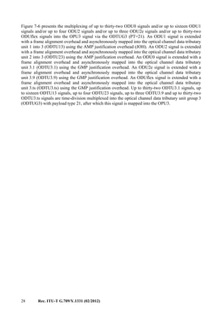 28 Rec. ITU-T G.709/Y.1331 (02/2012)
Figure 7-6 presents the multiplexing of up to thirty-two ODU0 signals and/or up to sixteen ODU1
signals and/or up to four ODU2 signals and/or up to three ODU2e signals and/or up to thirty-two
ODUflex signals into the OPU3 signal via the ODTUG3 (PT=21). An ODU1 signal is extended
with a frame alignment overhead and asynchronously mapped into the optical channel data tributary
unit 1 into 3 (ODTU13) using the AMP justification overhead (JOH). An ODU2 signal is extended
with a frame alignment overhead and asynchronously mapped into the optical channel data tributary
unit 2 into 3 (ODTU23) using the AMP justification overhead. An ODU0 signal is extended with a
frame alignment overhead and asynchronously mapped into the optical channel data tributary
unit 3.1 (ODTU3.1) using the GMP justification overhead. An ODU2e signal is extended with a
frame alignment overhead and asynchronously mapped into the optical channel data tributary
unit 3.9 (ODTU3.9) using the GMP justification overhead. An ODUflex signal is extended with a
frame alignment overhead and asynchronously mapped into the optical channel data tributary
unit 3.ts (ODTU3.ts) using the GMP justification overhead. Up to thirty-two ODTU3.1 signals, up
to sixteen ODTU13 signals, up to four ODTU23 signals, up to three ODTU3.9 and up to thirty-two
ODTU3.ts signals are time-division multiplexed into the optical channel data tributary unit group 3
(ODTUG3) with payload type 21, after which this signal is mapped into the OPU3.
 