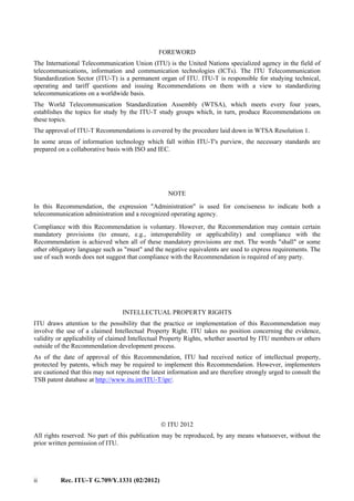 ii Rec. ITU-T G.709/Y.1331 (02/2012)
FOREWORD
The International Telecommunication Union (ITU) is the United Nations specialized agency in the field of
telecommunications, information and communication technologies (ICTs). The ITU Telecommunication
Standardization Sector (ITU-T) is a permanent organ of ITU. ITU-T is responsible for studying technical,
operating and tariff questions and issuing Recommendations on them with a view to standardizing
telecommunications on a worldwide basis.
The World Telecommunication Standardization Assembly (WTSA), which meets every four years,
establishes the topics for study by the ITU-T study groups which, in turn, produce Recommendations on
these topics.
The approval of ITU-T Recommendations is covered by the procedure laid down in WTSA Resolution 1.
In some areas of information technology which fall within ITU-T's purview, the necessary standards are
prepared on a collaborative basis with ISO and IEC.
NOTE
In this Recommendation, the expression "Administration" is used for conciseness to indicate both a
telecommunication administration and a recognized operating agency.
Compliance with this Recommendation is voluntary. However, the Recommendation may contain certain
mandatory provisions (to ensure, e.g., interoperability or applicability) and compliance with the
Recommendation is achieved when all of these mandatory provisions are met. The words "shall" or some
other obligatory language such as "must" and the negative equivalents are used to express requirements. The
use of such words does not suggest that compliance with the Recommendation is required of any party.
INTELLECTUAL PROPERTY RIGHTS
ITU draws attention to the possibility that the practice or implementation of this Recommendation may
involve the use of a claimed Intellectual Property Right. ITU takes no position concerning the evidence,
validity or applicability of claimed Intellectual Property Rights, whether asserted by ITU members or others
outside of the Recommendation development process.
As of the date of approval of this Recommendation, ITU had received notice of intellectual property,
protected by patents, which may be required to implement this Recommendation. However, implementers
are cautioned that this may not represent the latest information and are therefore strongly urged to consult the
TSB patent database at http://www.itu.int/ITU-T/ipr/.
 ITU 2012
All rights reserved. No part of this publication may be reproduced, by any means whatsoever, without the
prior written permission of ITU.
 