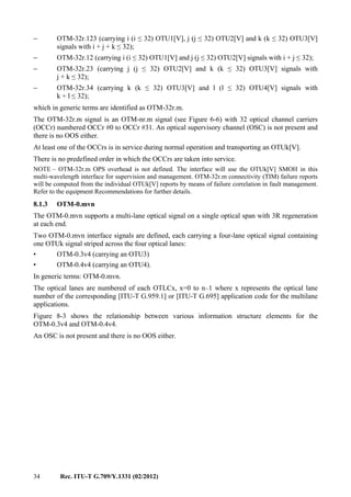 34 Rec. ITU-T G.709/Y.1331 (02/2012)
− OTM-32r.123 (carrying i (i ≤ 32) OTU1[V], j (j ≤ 32) OTU2[V] and k (k ≤ 32) OTU3[V]
signals with i + j + k ≤ 32);
− OTM-32r.12 (carrying i (i ≤ 32) OTU1[V] and j (j ≤ 32) OTU2[V] signals with i + j ≤ 32);
− OTM-32r.23 (carrying j (j ≤ 32) OTU2[V] and k (k ≤ 32) OTU3[V] signals with
j + k ≤ 32);
− OTM-32r.34 (carrying k (k ≤ 32) OTU3[V] and l (l ≤ 32) OTU4[V] signals with
k + l ≤ 32);
which in generic terms are identified as OTM-32r.m.
The OTM-32r.m signal is an OTM-nr.m signal (see Figure 6-6) with 32 optical channel carriers
(OCCr) numbered OCCr #0 to OCCr #31. An optical supervisory channel (OSC) is not present and
there is no OOS either.
At least one of the OCCrs is in service during normal operation and transporting an OTUk[V].
There is no predefined order in which the OCCrs are taken into service.
NOTE – OTM-32r.m OPS overhead is not defined. The interface will use the OTUk[V] SMOH in this
multi-wavelength interface for supervision and management. OTM-32r.m connectivity (TIM) failure reports
will be computed from the individual OTUk[V] reports by means of failure correlation in fault management.
Refer to the equipment Recommendations for further details.
8.1.3 OTM-0.mvn
The OTM-0.mvn supports a multi-lane optical signal on a single optical span with 3R regeneration
at each end.
Two OTM-0.mvn interface signals are defined, each carrying a four-lane optical signal containing
one OTUk signal striped across the four optical lanes:
• OTM-0.3v4 (carrying an OTU3)
• OTM-0.4v4 (carrying an OTU4).
In generic terms: OTM-0.mvn.
The optical lanes are numbered of each OTLCx, x=0 to n–1 where x represents the optical lane
number of the corresponding [ITU-T G.959.1] or [ITU-T G.695] application code for the multilane
applications.
Figure 8-3 shows the relationship between various information structure elements for the
OTM-0.3v4 and OTM-0.4v4.
An OSC is not present and there is no OOS either.
 