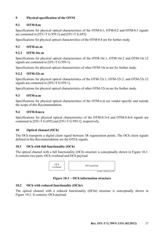 Rec. ITU-T G.709/Y.1331 (02/2012) 37
9 Physical specification of the ONNI
9.1 OTM-0.m
Specifications for physical optical characteristics of the OTM-0.1, OTM-0.2 and OTM-0.3 signals
are contained in [ITU-T G.959.1] and [ITU-T G.693].
Specifications for physical optical characteristics of the OTM-0.4 are for further study.
9.2 OTM-nr.m
9.2.1 OTM-16r.m
Specifications for physical optical characteristics of the OTM-16r.1, OTM-16r.2 and OTM-16r.12
signals are contained in [ITU-T G.959.1].
Specifications for physical optical characteristics of other OTM-16r.m are for further study.
9.2.2 OTM-32r.m
Specifications for physical optical characteristics of the OTM-32r.1, OTM-32r.2, and OTM-32r.12
signals are contained in [ITU-T G.959.1].
Specifications for physical optical characteristics of other OTM-32r.m are for further study.
9.3 OTM-n.m
Specifications for physical optical characteristics of the OTM-n.m are vendor specific and outside
the scope of this Recommendation.
9.4 OTM-0.mvn
Specifications for physical optical characteristics of the OTM-0.3v4 and OTM-0.4v4 signals are
contained in [ITU-T G.695] and [ITU-T G.959.1], respectively.
10 Optical channel (OCh)
The OCh transports a digital client signal between 3R regeneration points. The OCh client signals
defined in this Recommendation are the OTUk signals.
10.1 OCh with full functionality (OCh)
The optical channel with a full functionality (OCh) structure is conceptually shown in Figure 10-1.
It contains two parts: OCh overhead and OCh payload.
G.709-Y.1331(12)_F10-1
OCh payloadOCh
overhead
Figure 10-1 − OCh information structure
10.2 OCh with reduced functionality (OChr)
The optical channel with a reduced functionality (OChr) structure is conceptually shown in
Figure 10-2. It contains: OCh payload.
 