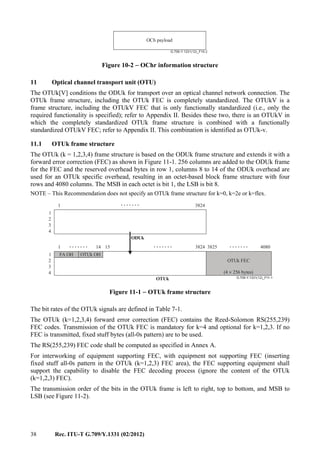 38 Rec. ITU-T G.709/Y.1331 (02/2012)
G.709-Y.1331(12)_F10-2
OCh payload
Figure 10-2 − OChr information structure
11 Optical channel transport unit (OTU)
The OTUk[V] conditions the ODUk for transport over an optical channel network connection. The
OTUk frame structure, including the OTUk FEC is completely standardized. The OTUkV is a
frame structure, including the OTUkV FEC that is only functionally standardized (i.e., only the
required functionality is specified); refer to Appendix II. Besides these two, there is an OTUkV in
which the completely standardized OTUk frame structure is combined with a functionally
standardized OTUkV FEC; refer to Appendix II. This combination is identified as OTUk-v.
11.1 OTUk frame structure
The OTUk (k = 1,2,3,4) frame structure is based on the ODUk frame structure and extends it with a
forward error correction (FEC) as shown in Figure 11-1. 256 columns are added to the ODUk frame
for the FEC and the reserved overhead bytes in row 1, columns 8 to 14 of the ODUk overhead are
used for an OTUk specific overhead, resulting in an octet-based block frame structure with four
rows and 4080 columns. The MSB in each octet is bit 1, the LSB is bit 8.
NOTE – This Recommendation does not specify an OTUk frame structure for k=0, k=2e or k=flex.
G.709-Y.1331(12)_F11-1
.......
.............. .......
1
1
2
3
4
3824
3825 408014 15
ODUk
OTUk FEC
FA OH OTUk OH
OTUk
(4 256 bytes)×
1
1
2
3
4
3824
Figure 11-1 − OTUk frame structure
The bit rates of the OTUk signals are defined in Table 7-1.
The OTUk (k=1,2,3,4) forward error correction (FEC) contains the Reed-Solomon RS(255,239)
FEC codes. Transmission of the OTUk FEC is mandatory for k=4 and optional for k=1,2,3. If no
FEC is transmitted, fixed stuff bytes (all-0s pattern) are to be used.
The RS(255,239) FEC code shall be computed as specified in Annex A.
For interworking of equipment supporting FEC, with equipment not supporting FEC (inserting
fixed stuff all-0s pattern in the OTUk (k=1,2,3) FEC area), the FEC supporting equipment shall
support the capability to disable the FEC decoding process (ignore the content of the OTUk
(k=1,2,3) FEC).
The transmission order of the bits in the OTUk frame is left to right, top to bottom, and MSB to
LSB (see Figure 11-2).
 