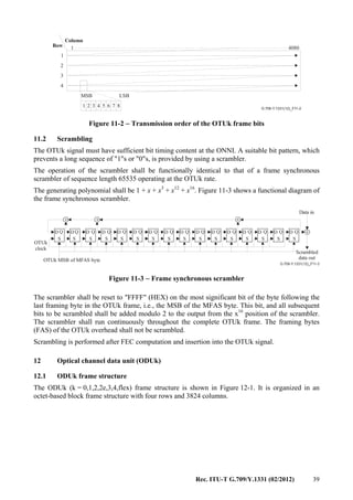 Rec. ITU-T G.709/Y.1331 (02/2012) 39
G.709-Y.1331(12)_F11-2
1
1
2
3
4
4080
Column
Row
MSB
1 2 3 4 5 6 7 8
LSB
Figure 11-2 − Transmission order of the OTUk frame bits
11.2 Scrambling
The OTUk signal must have sufficient bit timing content at the ONNI. A suitable bit pattern, which
prevents a long sequence of "1"s or "0"s, is provided by using a scrambler.
The operation of the scrambler shall be functionally identical to that of a frame synchronous
scrambler of sequence length 65535 operating at the OTUk rate.
The generating polynomial shall be 1 + x + x3
+ x12
+ x16
. Figure 11-3 shows a functional diagram of
the frame synchronous scrambler.
+ + +
+
G.709-Y.1331(12)_F11-3
D D D D D D D D D D D D D D D DQ Q Q Q Q Q Q Q Q Q Q Q Q Q Q Q
S S S S S S S S S S S S S S S S
OTUk
clock
OTUk MSB of MFAS byte
Data in
Scrambled
data out
Figure 11-3 − Frame synchronous scrambler
The scrambler shall be reset to "FFFF" (HEX) on the most significant bit of the byte following the
last framing byte in the OTUk frame, i.e., the MSB of the MFAS byte. This bit, and all subsequent
bits to be scrambled shall be added modulo 2 to the output from the x16
position of the scrambler.
The scrambler shall run continuously throughout the complete OTUk frame. The framing bytes
(FAS) of the OTUk overhead shall not be scrambled.
Scrambling is performed after FEC computation and insertion into the OTUk signal.
12 Optical channel data unit (ODUk)
12.1 ODUk frame structure
The ODUk (k = 0,1,2,2e,3,4,flex) frame structure is shown in Figure 12-1. It is organized in an
octet-based block frame structure with four rows and 3824 columns.
 