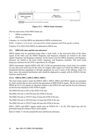 40 Rec. ITU-T G.709/Y.1331 (02/2012)
G.709-Y.1331(12)_F12-1
.............. 14 151
1
2
3
4
3824
Area reserved for FA and OTUk overhead.
OPUk area
(4 3810 bytes)×ODUk overhead
area
Row#
Column #
Figure 12-1 − ODUk frame structure
The two main areas of the ODUk frame are:
• ODUk overhead area
• OPUk area.
Columns 1 to 14 of the ODUk are dedicated to ODUk overhead area.
NOTE – Columns 1 to 14 of row 1 are reserved for a frame alignment and OTUk specific overhead.
Columns 15 to 3824 of the ODUk are dedicated to OPUk area.
12.2 ODUk bit rates and bit-rate tolerances
ODUk signals may be generated using either a local clock, or the recovered clock of the client
signal. In the latter case the ODUk frequency and frequency tolerance are locked to the client
signal's frequency and frequency tolerance. In the former case the ODUk frequency and frequency
tolerance are locked to the local clock's frequency and frequency tolerance. The local clock
frequency tolerance for the OTN is specified to be ±20 ppm.
ODUk maintenance signals (ODUk AIS, OCI, LCK) are generated using a local clock. In a number
of cases this local clock may be the clock of a higher order signal over which the ODUk signal is
transported between equipment or through equipment (in one or more of the tributary slots). For
these cases, the nominal justification ratio should be deployed to comply with the ODUk's bit-rate
tolerance specification.
12.2.1 ODU0, ODU1, ODU2, ODU3, ODU4
The local clocks used to create the ODU0, ODU1, ODU2, ODU3 and ODU4 signals are generated
by clock crystals that are also used for the generation of SDH STM-N signals. The bit rates of these
ODUk (k=0,1,2,3,4) signals are therefore related to the STM-N bit rates and the bit-rate tolerances
are the bit-rate tolerances of the STM-N signals.
The ODU0 bit rate is 50% of the STM-16 bit rate.
The ODU1 bit rate is 239/238 times the STM-16 bit rate.
The ODU2 bit rate is 239/237 times 4 times the STM-16 bit rate.
The ODU3 bit rate is 239/236 times 16 times the STM-16 bit rate.
The ODU4 bit rate is 239/227 times 40 times the STM-16 bit rate.
ODU1, ODU2 and ODU3 signals which carry an STM-N (N = 16, 64, 256) signal may also be
generated using the timing of these client signals.
Refer to Table 7-2 for the nominal bit rates and bit-rate tolerances.
 