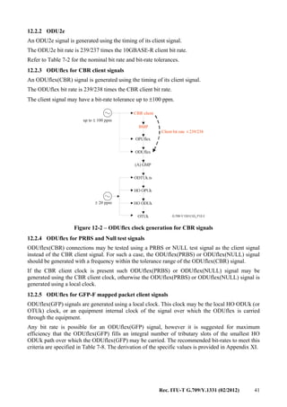 Rec. ITU-T G.709/Y.1331 (02/2012) 41
12.2.2 ODU2e
An ODU2e signal is generated using the timing of its client signal.
The ODU2e bit rate is 239/237 times the 10GBASE-R client bit rate.
Refer to Table 7-2 for the nominal bit rate and bit-rate tolerances.
12.2.3 ODUflex for CBR client signals
An ODUflex(CBR) signal is generated using the timing of its client signal.
The ODUflex bit rate is 239/238 times the CBR client bit rate.
The client signal may have a bit-rate tolerance up to ±100 ppm.
G.709-Y.1331(12)_F12-2
CBR client
BMP
up to 100 ppm±
OPUflex
ODUflex
(A) GMP
Client bit rate 239/238×
ODTUk.ts
HO OPUk
HO ODUk
OTUk
± 20 ppm
Figure 12-2 – ODUflex clock generation for CBR signals
12.2.4 ODUflex for PRBS and Null test signals
ODUflex(CBR) connections may be tested using a PRBS or NULL test signal as the client signal
instead of the CBR client signal. For such a case, the ODUflex(PRBS) or ODUflex(NULL) signal
should be generated with a frequency within the tolerance range of the ODUflex(CBR) signal.
If the CBR client clock is present such ODUflex(PRBS) or ODUflex(NULL) signal may be
generated using the CBR client clock, otherwise the ODUflex(PRBS) or ODUflex(NULL) signal is
generated using a local clock.
12.2.5 ODUflex for GFP-F mapped packet client signals
ODUflex(GFP) signals are generated using a local clock. This clock may be the local HO ODUk (or
OTUk) clock, or an equipment internal clock of the signal over which the ODUflex is carried
through the equipment.
Any bit rate is possible for an ODUflex(GFP) signal, however it is suggested for maximum
efficiency that the ODUflex(GFP) fills an integral number of tributary slots of the smallest HO
ODUk path over which the ODUflex(GFP) may be carried. The recommended bit-rates to meet this
criteria are specified in Table 7-8. The derivation of the specific values is provided in Appendix XI.
 