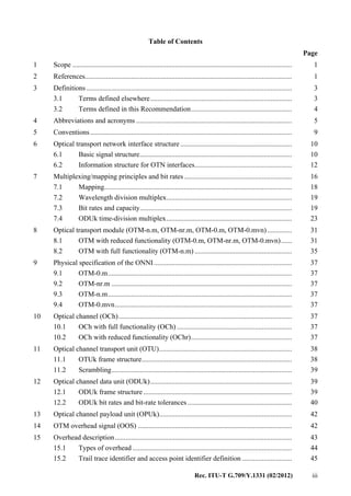 Rec. ITU-T G.709/Y.1331 (02/2012) iii
Table of Contents
Page
1 Scope ............................................................................................................................ 1
2 References..................................................................................................................... 1
3 Definitions .................................................................................................................... 3
3.1 Terms defined elsewhere................................................................................ 3
3.2 Terms defined in this Recommendation......................................................... 4
4 Abbreviations and acronyms ........................................................................................ 5
5 Conventions.................................................................................................................. 9
6 Optical transport network interface structure ............................................................... 10
6.1 Basic signal structure...................................................................................... 10
6.2 Information structure for OTN interfaces....................................................... 12
7 Multiplexing/mapping principles and bit rates............................................................. 16
7.1 Mapping.......................................................................................................... 18
7.2 Wavelength division multiplex....................................................................... 19
7.3 Bit rates and capacity...................................................................................... 19
7.4 ODUk time-division multiplex....................................................................... 23
8 Optical transport module (OTM-n.m, OTM-nr.m, OTM-0.m, OTM-0.mvn).............. 31
8.1 OTM with reduced functionality (OTM-0.m, OTM-nr.m, OTM-0.mvn)...... 31
8.2 OTM with full functionality (OTM-n.m) ....................................................... 35
9 Physical specification of the ONNI.............................................................................. 37
9.1 OTM-0.m........................................................................................................ 37
9.2 OTM-nr.m ...................................................................................................... 37
9.3 OTM-n.m........................................................................................................ 37
9.4 OTM-0.mvn.................................................................................................... 37
10 Optical channel (OCh).................................................................................................. 37
10.1 OCh with full functionality (OCh) ................................................................. 37
10.2 OCh with reduced functionality (OChr)......................................................... 37
11 Optical channel transport unit (OTU)........................................................................... 38
11.1 OTUk frame structure..................................................................................... 38
11.2 Scrambling...................................................................................................... 39
12 Optical channel data unit (ODUk)................................................................................ 39
12.1 ODUk frame structure.................................................................................... 39
12.2 ODUk bit rates and bit-rate tolerances........................................................... 40
13 Optical channel payload unit (OPUk)........................................................................... 42
14 OTM overhead signal (OOS) ....................................................................................... 42
15 Overhead description.................................................................................................... 43
15.1 Types of overhead .......................................................................................... 44
15.2 Trail trace identifier and access point identifier definition ............................ 45
 