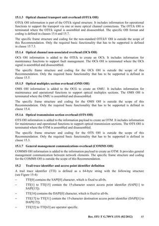 Rec. ITU-T G.709/Y.1331 (02/2012) 45
15.1.3 Optical channel transport unit overhead (OTUk OH)
OTUk OH information is part of the OTUk signal structure. It includes information for operational
functions to support the transport via one or more optical channel connections. The OTUk OH is
terminated where the OTUk signal is assembled and disassembled. The specific OH format and
coding is defined in clauses 15.6 and 15.7.
The specific frame structure and coding for the non-standard OTUkV OH is outside the scope of
this Recommendation. Only the required basic functionality that has to be supported is defined
in clause 15.7.3.
15.1.4 Optical channel non-associated overhead (OCh OH)
OCh OH information is added to the OTUk to create an OCh. It includes information for
maintenance functions to support fault management. The OCh OH is terminated where the OCh
signal is assembled and disassembled.
The specific frame structure and coding for the OCh OH is outside the scope of this
Recommendation. Only the required basic functionality that has to be supported is defined in
clause 15.5.
15.1.5 Optical multiplex section overhead (OMS OH)
OMS OH information is added to the OCG to create an OMU. It includes information for
maintenance and operational functions to support optical multiplex sections. The OMS OH is
terminated where the OMU is assembled and disassembled.
The specific frame structure and coding for the OMS OH is outside the scope of this
Recommendation. Only the required basic functionality that has to be supported is defined in
clause 15.4.
15.1.6 Optical transmission section overhead (OTS OH)
OTS OH information is added to the information payload to create an OTM. It includes information
for maintenance and operational functions to support optical transmission sections. The OTS OH is
terminated where the OTM is assembled and disassembled.
The specific frame structure and coding for the OTS OH is outside the scope of this
Recommendation. Only the required basic functionality that has to be supported is defined in
clause 15.3.
15.1.7 General management communications overhead (COMMS OH)
COMMS OH information is added to the information payload to create an OTM. It provides general
management communication between network elements. The specific frame structure and coding
for the COMMS OH is outside the scope of this Recommendation.
15.2 Trail trace identifier and access point identifier definition
A trail trace identifier (TTI) is defined as a 64-byte string with the following structure
(see Figure 15-4):
− TTI[0] contains the SAPI[0] character, which is fixed to all-0s.
− TTI[1] to TTI[15] contain the 15-character source access point identifier (SAPI[1] to
SAPI[15]).
− TTI[16] contains the DAPI[0] character, which is fixed to all-0s.
− TTI[17] to TTI[31] contain the 15-character destination access point identifier (DAPI[1] to
DAPI[15]).
− TTI[32] to TTI[63] are operator specific.
 