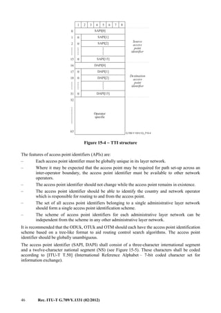 46 Rec. ITU-T G.709/Y.1331 (02/2012)
.............
......
......
......
......
......
......
G.709-Y.1331(12)_F15-4
Source
access
point
identifier
Destination
access
point
identifier
Operator
specific
SAPI[0]
1 2 3 4 5 6 7 8
SAPI[1]
SAPI[2]
SAPI[15]
0
0
0
1
2
15
0
DAPI[0]
DAPI[1]
DAPI[2]
DAPI[15]
0
0
0
17
18
31
16
32
63
Figure 15-4 − TTI structure
The features of access point identifiers (APIs) are:
– Each access point identifier must be globally unique in its layer network.
– Where it may be expected that the access point may be required for path set-up across an
inter-operator boundary, the access point identifier must be available to other network
operators.
– The access point identifier should not change while the access point remains in existence.
– The access point identifier should be able to identify the country and network operator
which is responsible for routing to and from the access point.
– The set of all access point identifiers belonging to a single administrative layer network
should form a single access point identification scheme.
– The scheme of access point identifiers for each administrative layer network can be
independent from the scheme in any other administrative layer network.
It is recommended that the ODUk, OTUk and OTM should each have the access point identification
scheme based on a tree-like format to aid routing control search algorithms. The access point
identifier should be globally unambiguous.
The access point identifier (SAPI, DAPI) shall consist of a three-character international segment
and a twelve-character national segment (NS) (see Figure 15-5). These characters shall be coded
according to [ITU-T T.50] (International Reference Alphabet – 7-bit coded character set for
information exchange).
 
