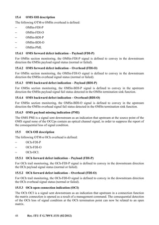 48 Rec. ITU-T G.709/Y.1331 (02/2012)
15.4 OMS OH description
The following OTM-n OMSn overhead is defined:
− OMSn-FDI-P
− OMSn-FDI-O
− OMSn-BDI-P
− OMSn-BDI-O
− OMSn-PMI.
15.4.1 OMS forward defect indication – Payload (FDI-P)
For OMSn section monitoring, the OMSn-FDI-P signal is defined to convey in the downstream
direction the OMSn payload signal status (normal or failed).
15.4.2 OMS forward defect indication – Overhead (FDI-O)
For OMSn section monitoring, the OMSn-FDI-O signal is defined to convey in the downstream
direction the OMSn overhead signal status (normal or failed).
15.4.3 OMS backward defect indication – Payload (BDI-P)
For OMSn section monitoring, the OMSn-BDI-P signal is defined to convey in the upstream
direction the OMSn payload signal fail status detected in the OMSn termination sink function.
15.4.4 OMS backward defect indication – Overhead (BDI-O)
For OMSn section monitoring, the OMSn-BDI-O signal is defined to convey in the upstream
direction the OMSn overhead signal fail status detected in the OMSn termination sink function.
15.4.5 OMS payload missing indication (PMI)
The OMS PMI is a signal sent downstream as an indication that upstream at the source point of the
OMS signal none of the OCCps contain an optical channel signal, in order to suppress the report of
the consequential loss of signal condition.
15.5 OCh OH description
The following OTM-n OCh overhead is defined:
− OCh-FDI-P
− OCh-FDI-O
− OCh-OCI.
15.5.1 OCh forward defect indication – Payload (FDI-P)
For OCh trail monitoring, the OCh-FDI-P signal is defined to convey in the downstream direction
the OCh payload signal status (normal or failed).
15.5.2 OCh forward defect indication – Overhead (FDI-O)
For OCh trail monitoring, the OCh-FDI-O signal is defined to convey in the downstream direction
the OCh overhead signal status (normal or failed).
15.5.3 OCh open connection indication (OCI)
The OCh OCI is a signal sent downstream as an indication that upstream in a connection function
the matrix connection is opened as a result of a management command. The consequential detection
of the OCh loss of signal condition at the OCh termination point can now be related to an open
matrix.
 