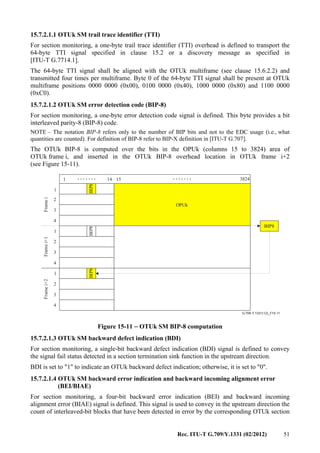 Rec. ITU-T G.709/Y.1331 (02/2012) 51
15.7.2.1.1 OTUk SM trail trace identifier (TTI)
For section monitoring, a one-byte trail trace identifier (TTI) overhead is defined to transport the
64-byte TTI signal specified in clause 15.2 or a discovery message as specified in
[ITU-T G.7714.1].
The 64-byte TTI signal shall be aligned with the OTUk multiframe (see clause 15.6.2.2) and
transmitted four times per multiframe. Byte 0 of the 64-byte TTI signal shall be present at OTUk
multiframe positions 0000 0000 (0x00), 0100 0000 (0x40), 1000 0000 (0x80) and 1100 0000
(0xC0).
15.7.2.1.2 OTUk SM error detection code (BIP-8)
For section monitoring, a one-byte error detection code signal is defined. This byte provides a bit
interleaved parity-8 (BIP-8) code.
NOTE – The notation BIP-8 refers only to the number of BIP bits and not to the EDC usage (i.e., what
quantities are counted). For definition of BIP-8 refer to BIP-X definition in [ITU-T G.707].
The OTUk BIP-8 is computed over the bits in the OPUk (columns 15 to 3824) area of
OTUk frame i, and inserted in the OTUk BIP-8 overhead location in OTUk frame i+2
(see Figure 15-11).
..............
G.709-Y.1331(12)_F15-11
1 14 15 3824
BIP8
BIP8
OPUk
BIP8BIP8
FrameiFramei+1Framei+2
1
2
3
4
1
2
3
4
1
2
3
4
Figure 15-11 − OTUk SM BIP-8 computation
15.7.2.1.3 OTUk SM backward defect indication (BDI)
For section monitoring, a single-bit backward defect indication (BDI) signal is defined to convey
the signal fail status detected in a section termination sink function in the upstream direction.
BDI is set to "1" to indicate an OTUk backward defect indication; otherwise, it is set to "0".
15.7.2.1.4 OTUk SM backward error indication and backward incoming alignment error
(BEI/BIAE)
For section monitoring, a four-bit backward error indication (BEI) and backward incoming
alignment error (BIAE) signal is defined. This signal is used to convey in the upstream direction the
count of interleaved-bit blocks that have been detected in error by the corresponding OTUk section
 