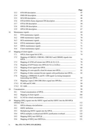 iv Rec. ITU-T G.709/Y.1331 (02/2012)
Page
15.3 OTS OH description....................................................................................... 47
15.4 OMS OH description...................................................................................... 48
15.5 OCh OH description....................................................................................... 48
15.6 OTUk/ODUk frame alignment OH description ............................................. 49
15.7 OTUk OH description .................................................................................... 50
15.8 ODUk OH description.................................................................................... 53
15.9 OPUk OH description..................................................................................... 67
16 Maintenance signals...................................................................................................... 69
16.1 OTS maintenance signals ............................................................................... 70
16.2 OMS maintenance signals.............................................................................. 70
16.3 OCh maintenance signals ............................................................................... 70
16.4 OTUk maintenance signals............................................................................. 71
16.5 ODUk maintenance signals............................................................................ 71
16.6 Client maintenance signal............................................................................... 73
17 Mapping of client signals ............................................................................................. 73
17.1 OPUk client signal fail (CSF)......................................................................... 74
17.2 Mapping of CBR2G5, CBR10G, CBR10G3 and CBR40G signals into
OPUk.............................................................................................................. 74
17.3 Mapping of ATM cell stream into OPUk (k=0,1,2,3).................................... 78
17.4 Mapping of GFP frames into OPUk (k=0,1,2,3,4,flex).................................. 79
17.5 Mapping of test signal into OPUk.................................................................. 80
17.6 Mapping of a non-specific client bit stream into OPUk................................. 81
17.7 Mapping of other constant bit-rate signals with justification into OPUk....... 82
17.8 Mapping a 1000BASE-X and FC-1200 signal via timing transparent
transcoding into OPUk ................................................................................... 95
17.9 Mapping a supra-2.488 CBR Gbit/s signal into OPUflex.............................. 97
17.9.1 FC-400 and FC-800........................................................................................ 99
17.9.2 FC-1600.......................................................................................................... 99
18 Concatenation ............................................................................................................... 99
18.1 Virtual concatenation of OPUk ...................................................................... 99
18.2 Mapping of client signals ............................................................................... 104
18.3 LCAS for virtual concatenation...................................................................... 112
19 Mapping ODUj signals into the ODTU signal and the ODTU into the HO OPUk
tributary slots ................................................................................................................ 112
19.1 OPUk tributary slot definition........................................................................ 113
19.2 ODTU definition ............................................................................................ 121
19.3 Multiplexing ODTU signals into the OPUk................................................... 123
19.4 OPUk multiplex overhead and ODTU justification overhead ....................... 132
19.5 Mapping ODUj into ODTUjk ........................................................................ 142
19.6 Mapping of ODUj into ODTUk.ts.................................................................. 151
 