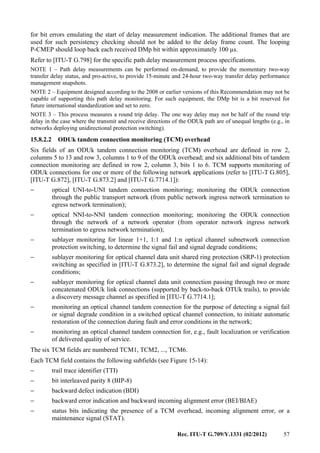 Rec. ITU-T G.709/Y.1331 (02/2012) 57
for bit errors emulating the start of delay measurement indication. The additional frames that are
used for such persistency checking should not be added to the delay frame count. The looping
P-CMEP should loop back each received DMp bit within approximately 100 µs.
Refer to [ITU-T G.798] for the specific path delay measurement process specifications.
NOTE 1 – Path delay measurements can be performed on-demand, to provide the momentary two-way
transfer delay status, and pro-active, to provide 15-minute and 24-hour two-way transfer delay performance
management snapshots.
NOTE 2 – Equipment designed according to the 2008 or earlier versions of this Recommendation may not be
capable of supporting this path delay monitoring. For such equipment, the DMp bit is a bit reserved for
future international standardization and set to zero.
NOTE 3 – This process measures a round trip delay. The one way delay may not be half of the round trip
delay in the case where the transmit and receive directions of the ODUk path are of unequal lengths (e.g., in
networks deploying unidirectional protection switching).
15.8.2.2 ODUk tandem connection monitoring (TCM) overhead
Six fields of an ODUk tandem connection monitoring (TCM) overhead are defined in row 2,
columns 5 to 13 and row 3, columns 1 to 9 of the ODUk overhead; and six additional bits of tandem
connection monitoring are defined in row 2, column 3, bits 1 to 6. TCM supports monitoring of
ODUk connections for one or more of the following network applications (refer to [ITU-T G.805],
[ITU-T G.872], [ITU-T G.873.2] and [ITU-T G.7714.1]):
− optical UNI-to-UNI tandem connection monitoring; monitoring the ODUk connection
through the public transport network (from public network ingress network termination to
egress network termination);
− optical NNI-to-NNI tandem connection monitoring; monitoring the ODUk connection
through the network of a network operator (from operator network ingress network
termination to egress network termination);
− sublayer monitoring for linear 1+1, 1:1 and 1:n optical channel subnetwork connection
protection switching, to determine the signal fail and signal degrade conditions;
− sublayer monitoring for optical channel data unit shared ring protection (SRP-1) protection
switching as specified in [ITU-T G.873.2], to determine the signal fail and signal degrade
conditions;
− sublayer monitoring for optical channel data unit connection passing through two or more
concatenated ODUk link connections (supported by back-to-back OTUk trails), to provide
a discovery message channel as specified in [ITU-T G.7714.1];
− monitoring an optical channel tandem connection for the purpose of detecting a signal fail
or signal degrade condition in a switched optical channel connection, to initiate automatic
restoration of the connection during fault and error conditions in the network;
− monitoring an optical channel tandem connection for, e.g., fault localization or verification
of delivered quality of service.
The six TCM fields are numbered TCM1, TCM2, ..., TCM6.
Each TCM field contains the following subfields (see Figure 15-14):
− trail trace identifier (TTI)
− bit interleaved parity 8 (BIP-8)
− backward defect indication (BDI)
− backward error indication and backward incoming alignment error (BEI/BIAE)
− status bits indicating the presence of a TCM overhead, incoming alignment error, or a
maintenance signal (STAT).
 