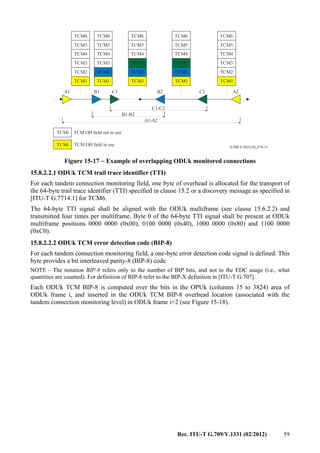 Rec. ITU-T G.709/Y.1331 (02/2012) 59
G.709-Y.1331(12)_F15-17
TCM OH field not in use
TCM OH field in use
A1 B1 C1 B2 C2 A2
A1-A2
B1-B2
C1-C2
TCM1 TCM1
TCM2
TCM1 TCM1 TCM1
TCM2 TCM2 TCM2TCM2
TCM3
TCM4
TCM5
TCM6
TCMi
TCMi
TCM3
TCM4
TCM5
TCM6
TCM3 TCM3 TCM3
TCM4 TCM4 TCM4
TCM5 TCM5 TCM5
TCM6 TCM6 TCM6
Figure 15-17 − Example of overlapping ODUk monitored connections
15.8.2.2.1 ODUk TCM trail trace identifier (TTI)
For each tandem connection monitoring field, one byte of overhead is allocated for the transport of
the 64-byte trail trace identifier (TTI) specified in clause 15.2 or a discovery message as specified in
[ITU-T G.7714.1] for TCM6.
The 64-byte TTI signal shall be aligned with the ODUk multiframe (see clause 15.6.2.2) and
transmitted four times per multiframe. Byte 0 of the 64-byte TTI signal shall be present at ODUk
multiframe positions 0000 0000 (0x00), 0100 0000 (0x40), 1000 0000 (0x80) and 1100 0000
(0xC0).
15.8.2.2.2 ODUk TCM error detection code (BIP-8)
For each tandem connection monitoring field, a one-byte error detection code signal is defined. This
byte provides a bit interleaved parity-8 (BIP-8) code.
NOTE – The notation BIP-8 refers only to the number of BIP bits, and not to the EDC usage (i.e., what
quantities are counted). For definition of BIP-8 refer to the BIP-X definition in [ITU-T G.707].
Each ODUk TCM BIP-8 is computed over the bits in the OPUk (columns 15 to 3824) area of
ODUk frame i, and inserted in the ODUk TCM BIP-8 overhead location (associated with the
tandem connection monitoring level) in ODUk frame i+2 (see Figure 15-18).
 