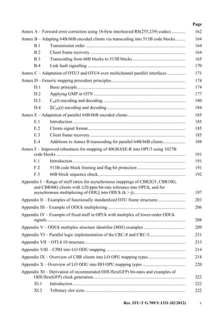 Rec. ITU-T G.709/Y.1331 (02/2012) v
Page
Annex A – Forward error correction using 16-byte interleaved RS(255,239) codecs ............ 162
Annex B – Adapting 64B/66B encoded clients via transcoding into 513B code blocks......... 164
B.1 Transmission order......................................................................................... 164
B.2 Client frame recovery..................................................................................... 164
B.3 Transcoding from 66B blocks to 513B blocks............................................... 165
B.4 Link fault signalling ....................................................................................... 170
Annex C – Adaptation of OTU3 and OTU4 over multichannel parallel interfaces ................ 171
Annex D – Generic mapping procedure principles.................................................................. 174
D.1 Basic principle................................................................................................ 174
D.2 Applying GMP in OTN.................................................................................. 177
D.3 Cm(t) encoding and decoding ......................................................................... 180
D.4 ΣCnD(t) encoding and decoding...................................................................... 184
Annex E – Adaptation of parallel 64B/66B encoded clients ................................................... 185
E.1 Introduction .................................................................................................... 185
E.2 Clients signal format....................................................................................... 185
E.3 Client frame recovery..................................................................................... 185
E.4 Additions to Annex B transcoding for parallel 64B/66B clients.................... 188
Annex F – Improved robustness for mapping of 40GBASE-R into OPU3 using 1027B
code blocks ................................................................................................................... 191
F.1 Introduction .................................................................................................... 191
F.2 513B code block framing and flag bit protection........................................... 191
F.3 66B block sequence check.............................................................................. 192
Appendix I – Range of stuff ratios for asynchronous mappings of CBR2G5, CBR10G,
and CBR40G clients with ±20 ppm bit-rate tolerance into OPUk, and for
asynchronous multiplexing of ODUj into ODUk (k > j).............................................. 197
Appendix II – Examples of functionally standardized OTU frame structures ........................ 203
Appendix III – Example of ODUk multiplexing ..................................................................... 206
Appendix IV – Example of fixed stuff in OPUk with multiplex of lower-order ODUk
signals ........................................................................................................................... 208
Appendix V – ODUk multiplex structure identifier (MSI) examples ..................................... 209
Appendix VI – Parallel logic implementation of the CRC-8 and CRC-5................................ 211
Appendix VII – OTL4.10 structure.......................................................................................... 213
Appendix VIII – CPRI into LO ODU mapping....................................................................... 214
Appendix IX – Overview of CBR clients into LO OPU mapping types................................. 218
Appendix X – Overview of LO ODU into HO OPU mapping types ...................................... 220
Appendix XI – Derivation of recommended ODUflex(GFP) bit-rates and examples of
ODUflex(GFP) clock generation.................................................................................. 222
XI.1 Introduction .................................................................................................... 222
XI.2 Tributary slot sizes ......................................................................................... 222
 