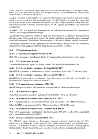 70 Rec. ITU-T G.709/Y.1331 (02/2012)
NOTE – AIS and FDI are similar signals. AIS is used as the term when the signal is in the digital domain.
FDI is used as the term when the signal is in the optical domain; FDI is transported as a non-associated
overhead in the OTM overhead signal (OOS).
An open connection indication (OCI) is a signal sent downstream as an indication that upstream the
signal is not connected to a trail termination source. An OCI signal is generated in a connection
function and output by this connection function on each of its output connection points, which are
not connected to one of its input connection points. An OCI signal is detected in a trail termination
sink function.
A locked (LCK) is a signal sent downstream as an indication that upstream the connection is
"locked", and no signal has passed through.
A payload missing indication (PMI) is a signal sent downstream as an indication that upstream at
the source point of the signal, either none of the tributary slots have an optical signal or an optical
signal with no payload. This indicates that the transport of the optical tributary signal is interrupted.
A PMI signal is generated in the adaptation source function and it is detected in the trail termination
sink function which suppresses the LOS defect that arises under this condition.
16.1 OTS maintenance signals
16.1.1 OTS payload missing indication (OTS-PMI)
OTS-PMI is generated as an indication that the OTS payload does not contain an optical signal.
16.2 OMS maintenance signals
Three OMS maintenance signals are defined: OMS-FDI-P, OMS-FDI-O and OMS-PMI.
16.2.1 OMS forward defect indication – Payload (OMS-FDI-P)
OMS-FDI-P is generated as an indication of an OMS server layer defect in the OTS network layer.
16.2.2 OMS forward defect indication – Overhead (OMS-FDI-O)
OMS-FDI-O is generated as an indication when the transport of OMS OH via the OOS is
interrupted due to a signal fail condition in the OOS.
16.2.3 OMS payload missing indication (OMS-PMI)
OMS-PMI is generated as an indication when none of the OCCs contain an optical signal.
16.3 OCh maintenance signals
Three OCh maintenance signals are defined: OCh-FDI-P, OCh-FDI-O and OCh-OCI.
16.3.1 OCh forward defect indication – Payload (OCh-FDI-P)
OCh-FDI is generated as an indication for an OCh server layer defect in the OMS network layer.
When the OTUk is terminated, the OCh-FDI is continued as an ODUk-AIS signal.
16.3.2 OCh forward defect indication – Overhead (OCh-FDI-O)
OCh-FDI-O is generated as an indication when the transport of OCh OH via the OOS is interrupted
due to a signal fail condition in the OOS.
16.3.3 OCh open connection indication (OCh-OCI)
The OCh-OCI signal indicates to downstream transport processing functions that the OCh
connection is not bound to, or not connected (via a matrix connection) to a termination source
function. The indication is used in order to distinguish downstream between a missing optical
channel due to a defect or due to the open connection (resulting from a management command).
 