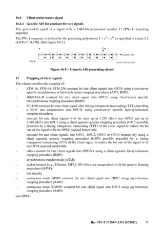 Rec. ITU-T G.709/Y.1331 (02/2012) 73
16.6 Client maintenance signal
16.6.1 Generic AIS for constant bit rate signals
The generic-AIS signal is a signal with a 2 047-bit polynomial number 11 (PN-11) repeating
sequence.
The PN-11 sequence is defined by the generating polynomial 1 + x9
+ x11
as specified in clause 5.2
of [ITU-T O.150]. (See Figure 16-5.)
+
G.709-Y.1331(12)_F16-5
D D D D D D D D D D DQ Q Q Q Q Q Q Q Q Q Q
Clock
Generic-AIS
Figure 16-5 − Generic-AIS generating circuit
17 Mapping of client signals
This clause specifies the mapping of:
– STM-16, STM-64, STM-256 constant bit rate client signals into OPUk using client/server
specific asynchronous or bit-synchronous mapping procedures (AMP, BMP);
– 10GBASE-R constant bit rate client signal into OPU2e using client/server specific
bit-synchronous mapping procedure (BMP);
– FC-1200 constant bit rate client signal after timing transparent transcoding (TTT) providing
a 50/51 rate compression into OPU2e using client/server specific byte-synchronous
mapping procedure;
– constant bit rate client signals with bit rates up to 1.238 Gbit/s into OPU0 and up to
2.488 Gbit/s into OPU1 using a client agnostic generic mapping procedure (GMP) possibly
preceded by a timing transparent transcoding (TTT) of the client signal to reduce the bit
rate of the signal to fit the OPUk payload bandwidth;
– constant bit rate client signals into OPU1, OPU2, OPU3 or OPU4 respectively using a
client agnostic generic mapping procedure (GMP) possibly preceded by a timing
transparent transcoding (TTT) of the client signal to reduce the bit rate of the signal to fit
the OPUk payload bandwidth;
– other constant bit rate client signals into OPUflex using a client agnostic bit-synchronous
mapping procedure (BMP);
– asynchronous transfer mode (ATM);
– packet streams (e.g., Ethernet, MPLS, IP) which are encapsulated with the generic framing
procedure (GFP-F);
– test signals;
– continuous mode GPON constant bit rate client signal into OPU1 using asynchronous
mapping procedure (AMP);
– continuous mode XGPON constant bit rate client signal into OPU2 using asynchronous
mapping procedure (AMP);
into OPUk.
 