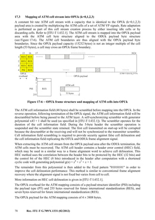 78 Rec. ITU-T G.709/Y.1331 (02/2012)
17.3 Mapping of ATM cell stream into OPUk (k=0,1,2,3)
A constant bit rate ATM cell stream with a capacity that is identical to the OPUk (k=0,1,2,3)
payload area is created by multiplexing the ATM cells of a set of ATM VP signals. Rate adaptation
is performed as part of this cell stream creation process by either inserting idle cells or by
discarding cells. Refer to [ITU-T I.432.1]. The ATM cell stream is mapped into the OPUk payload
area with the ATM cell byte structure aligned to the ODUk payload byte structure
(see Figure 17-6). The ATM cell boundaries are thus aligned with the OPUk payload byte
boundaries. Since the OPUk payload capacity (15232 bytes) is not an integer multiple of the cell
length (53 bytes), a cell may cross an OPUk frame boundary.
...........
.......
G.709-Y.1331(12)_F17-6
..... .....
..... .....
0
255
RES
PT
1
171615
1
2
3
4
3824
RES RES
RES RES
RES RES
RESPSI
OPUk
overhead OPUk payload
ATM cell
53 bytes
PSI
Figure 17-6 − OPUk frame structure and mapping of ATM cells into OPUk
The ATM cell information field (48 bytes) shall be scrambled before mapping into the OPUk. In the
reverse operation, following termination of the OPUk signal, the ATM cell information field will be
descrambled before being passed to the ATM layer. A self-synchronizing scrambler with generator
polynomial x43 + 1 shall be used (as specified in [ITU-T I.432.1]). The scrambler operates for the
duration of the cell information field. During the 5-byte header the scrambler operation is
suspended and the scrambler state retained. The first cell transmitted on start-up will be corrupted
because the descrambler at the receiving end will not be synchronized to the transmitter scrambler.
Cell information field scrambling is required to provide security against false cell delineation and
the cell information field replicating the OTUk and ODUk frame alignment signal.
When extracting the ATM cell stream from the OPUk payload area after the ODUk termination, the
ATM cells must be recovered. The ATM cell header contains a header error control (HEC) field,
which may be used in a similar way to a frame alignment word to achieve cell delineation. This
HEC method uses the correlation between the header bits to be protected by the HEC (32 bits) and
the control bit of the HEC (8 bits) introduced in the header after computation with a shortened
cyclic code with generating polynomial g(x) = x8
+ x2
+ x + 1.
The remainder from this polynomial is then added to the fixed pattern "01010101" in order to
improve the cell delineation performance. This method is similar to conventional frame alignment
recovery where the alignment signal is not fixed but varies from cell to cell.
More information on HEC cell delineation is given in [ITU-T I.432.1].
The OPUk overhead for the ATM mapping consists of a payload structure identifier (PSI) including
the payload type (PT) and 255 bytes reserved for future international standardization (RES), and
seven bytes reserved for future international standardization (RES).
The OPUk payload for the ATM mapping consists of 4 × 3808 bytes.
 