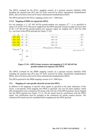 Rec. ITU-T G.709/Y.1331 (02/2012) 81
The OPUk overhead for the NULL mapping consists of a payload structure identifier (PSI)
including the payload type (PT) and 255 bytes reserved for future international standardization
(RES), and seven bytes reserved for future international standardization (RES).
The OPUk payload for the NULL mapping consists of 4 × 3808 bytes.
17.5.2 Mapping of PRBS test signal into OPUk
For test purposes, a 2 147 483 647-bit pseudo-random test sequence (231
− 1) as specified in
clause 5.8 of [ITU-T O.150] can be mapped into the OPUk payload. Groups of eight successive bits
of the 2 147 483 647-bit pseudo-random test sequence signal are mapped into 8 data bits (8D)
(i.e., one byte) of the OPUk payload (see Figure 17-10).
...........
........
G.709-Y.1331(12)_F17-10
0
255
RES
PT
1
OPUk OH
OPUk payload (4 3808 bytes)×
PSI
17
8D 8D
8D 8D
8D 8D
8D 8D
8D
8D
8D
8D
3805 8D×
3805 8D×
3805 8D×
3805 8D×
181615
1
2
3
4
3824
RES RES
RES RES
RES RES
RESPSI
Figure 17-10 − OPUk frame structure and mapping of 2 147 483 647-bit
pseudo-random test sequence into OPUk
The OPUk overhead for the PRBS mapping consists of a payload structure identifier (PSI)
including the payload type (PT) and 255 bytes reserved for future international standardization
(RES), and seven bytes reserved for future international standardization (RES).
The OPUk payload for the PRBS mapping consists of 4 × 3808 bytes.
17.6 Mapping of a non-specific client bit stream into OPUk
In addition to the mappings of specific client signals as specified in the other subclauses of this
clause, a non-specific client mapping into OPUk is specified. Any (set of) client signal(s), which
after encapsulation into a continuous bit stream with a bit rate of the OPUk payload, can be mapped
into the OPUk payload (see Figure 17-11). The bit stream must be synchronous with the OPUk
signal. Any justification must be included in the continuous bit stream creation process. The
continuous bit stream must be scrambled before mapping into the OPUk payload.
 