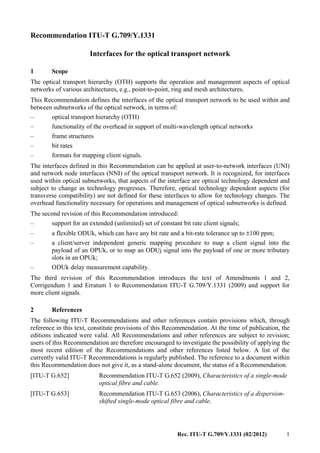 Rec. ITU-T G.709/Y.1331 (02/2012) 1
Recommendation ITU-T G.709/Y.1331
Interfaces for the optical transport network
1 Scope
The optical transport hierarchy (OTH) supports the operation and management aspects of optical
networks of various architectures, e.g., point-to-point, ring and mesh architectures.
This Recommendation defines the interfaces of the optical transport network to be used within and
between subnetworks of the optical network, in terms of:
– optical transport hierarchy (OTH)
– functionality of the overhead in support of multi-wavelength optical networks
– frame structures
– bit rates
– formats for mapping client signals.
The interfaces defined in this Recommendation can be applied at user-to-network interfaces (UNI)
and network node interfaces (NNI) of the optical transport network. It is recognized, for interfaces
used within optical subnetworks, that aspects of the interface are optical technology dependent and
subject to change as technology progresses. Therefore, optical technology dependent aspects (for
transverse compatibility) are not defined for these interfaces to allow for technology changes. The
overhead functionality necessary for operations and management of optical subnetworks is defined.
The second revision of this Recommendation introduced:
– support for an extended (unlimited) set of constant bit rate client signals;
– a flexible ODUk, which can have any bit rate and a bit-rate tolerance up to ±100 ppm;
– a client/server independent generic mapping procedure to map a client signal into the
payload of an OPUk, or to map an ODUj signal into the payload of one or more tributary
slots in an OPUk;
– ODUk delay measurement capability.
The third revision of this Recommendation introduces the text of Amendments 1 and 2,
Corrigendum 1 and Erratum 1 to Recommendation ITU-T G.709/Y.1331 (2009) and support for
more client signals.
2 References
The following ITU-T Recommendations and other references contain provisions which, through
reference in this text, constitute provisions of this Recommendation. At the time of publication, the
editions indicated were valid. All Recommendations and other references are subject to revision;
users of this Recommendation are therefore encouraged to investigate the possibility of applying the
most recent edition of the Recommendations and other references listed below. A list of the
currently valid ITU-T Recommendations is regularly published. The reference to a document within
this Recommendation does not give it, as a stand-alone document, the status of a Recommendation.
[ITU-T G.652] Recommendation ITU-T G.652 (2009), Characteristics of a single-mode
optical fibre and cable.
[ITU-T G.653] Recommendation ITU-T G.653 (2006), Characteristics of a dispersion-
shifted single-mode optical fibre and cable.
 