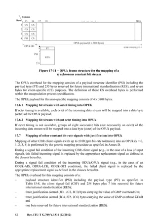 82 Rec. ITU-T G.709/Y.1331 (02/2012)
...........
........
G.709-Y.1331(12)_F17-11
0
255
RES
PT
1
17 181615
1
2
3
4
3824
Column
Row
CS CS
CS CS
CS CS
CSPSI
OPUk OH
OPUk payload (4 3808 bytes)×
PSI
Figure 17-11 − OPUk frame structure for the mapping of a
synchronous constant bit stream
The OPUk overhead for the mapping consists of a payload structure identifier (PSI) including the
payload type (PT) and 255 bytes reserved for future international standardization (RES), and seven
bytes for client-specific (CS) purposes. The definition of these CS overhead bytes is performed
within the encapsulation process specification.
The OPUk payload for this non-specific mapping consists of 4 × 3808 bytes.
17.6.1 Mapping bit stream with octet timing into OPUk
If octet timing is available, each octet of the incoming data stream will be mapped into a data byte
(octet) of the OPUk payload.
17.6.2 Mapping bit stream without octet timing into OPUk
If octet timing is not available, groups of eight successive bits (not necessarily an octet) of the
incoming data stream will be mapped into a data byte (octet) of the OPUk payload.
17.7 Mapping of other constant bit-rate signals with justification into OPUk
Mapping of other CBR client signals (with up to ±100 ppm bit-rate tolerance) into an OPUk (k = 0,
1, 2, 3, 4) is performed by the generic mapping procedure as specified in Annex D.
During a signal fail condition of the incoming CBR client signal (e.g., in the case of a loss of input
signal), this failed incoming signal is replaced by the appropriate replacement signal as defined in
the clauses hereafter.
During a signal fail condition of the incoming ODUk/OPUk signal (e.g., in the case of an
ODUk-AIS, ODUk-LCK, ODUk-OCI condition), the failed client signal is replaced by the
appropriate replacement signal as defined in the clauses hereafter.
The OPUk overhead for this mapping consists of a:
– payload structure identifier (PSI) including the payload type (PT) as specified in
Table 15-8, the client signal fail (CSF) and 254 bytes plus 7 bits reserved for future
international standardization (RES);
– three justification control (JC1, JC2, JC3) bytes carrying the value of GMP overhead Cm;
– three justification control (JC4, JC5, JC6) bytes carrying the value of GMP overhead ΣCnD
and
– one byte reserved for future international standardization (RES).
 
