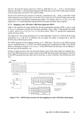Rec. ITU-T G.709/Y.1331 (02/2012) 83
The JC1, JC2 and JC3 bytes consist of a 14-bit Cm field (bits C1, C2, .., C14), a 1-bit Increment
Indicator (II) field, a 1-bit Decrement Indicator (DI) field and an 8-bit CRC-8 field which contains
an error check code over the JC1, JC2 and JC3 fields.
The JC4, JC5 and JC6 bytes consist of a 10-bit ΣCnD field (bits D1, D2, .., D10), a 5-bit CRC-5 field
which contains an error check code over the bits 4 to 8 in the JC4, JC5 and JC6 fields and nine bits
reserved for future international standardization (RES). The default value of n in ΣCnD is 8. The
support for n=1 is client dependent and specified in the clauses hereafter when required.
17.7.1 Mapping a sub-1.238 Gbit/s CBR client signal into OPU0
Table 17-4A specifies the clients defined by this Recommendation and their GMP cm and Cm with
m=8 (c8, C8) minimum, nominal and maximum parameter values. Table 17-4B specifies the GMP
cn and Cn with n=8 (c8, C8) or n=1 (c1, C1) for those clients. Table 17-5 specifies the replacement
signals for those clients.
The support for 1-bit timing information (C1) is client dependent. Clients for which the 8-bit timing
information in Cm with m=8 is sufficient will not deploy the ability to transport ΣC1D and the
JC4/5/6 value will be fixed to all-0s.
The OPU0 payload for this mapping consists of 4 × 3808 bytes. The bytes in the OPU0 payload
area are numbered from 1 to 15232. The OPU0 payload byte numbering for GMP 1-byte (8-bit)
blocks is illustrated in Figure 17-12. In row 1 of the OPU0 frame the first byte will be labelled 1,
the next byte will be labelled 2, etc.
Groups of eight successive bits (not necessary being a byte) of the client signal are mapped into a
byte of the OPU0 payload area under control of the GMP data/stuff control mechanism. Each byte
in the OPU0 payload area may either carry 8 client bits, or carry 8 stuff bits. The stuff bits are set to
zero.
...........
...
G.709-Y.1331(12)_F17-12
0
255
RES
PT
1
2
17
11425 11426 15232
1816
JC1 1 2 3808JC4
JC2 3809 3810 7616JC5
JC3 7617 7618 11424JC6
RES
15
1
2
3
4
3824
Column
Row
PSI
OPU0 OH OPU0 payload (4 3808 bytes)×
CSF
1 2 3 4 5 6 7 8
C1
C9
C2
C10
C3
C11
C4
C12
CRC-8
C5
C13
C6
C14
C7
II
C8
DI
JC1
JC2
JC3PSI
1 2 3 4 5 6 7 8
RES
RES
RES
RES
RES
RES
RES
RES
RES
D1
D6
CRC-5
D2
D7
D3
D8
D4
D9
D5
D10
JC4
JC5
JC6
14-bit C8
Decrement indicator
Increment indicator
Client specific
10-bit CΣ 1D
Figure 17-12 − OPU0 frame structure for the mapping of a sub-1.238 Gbit/s client signal
 