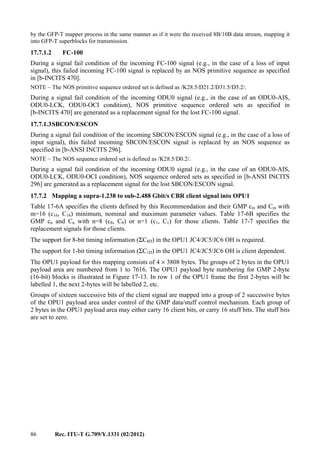 86 Rec. ITU-T G.709/Y.1331 (02/2012)
by the GFP-T mapper process in the same manner as if it were the received 8B/10B data stream, mapping it
into GFP-T superblocks for transmission.
17.7.1.2 FC-100
During a signal fail condition of the incoming FC-100 signal (e.g., in the case of a loss of input
signal), this failed incoming FC-100 signal is replaced by an NOS primitive sequence as specified
in [b-INCITS 470].
NOTE – The NOS primitive sequence ordered set is defined as /K28.5/D21.2/D31.5/D5.2/.
During a signal fail condition of the incoming ODU0 signal (e.g., in the case of an ODU0-AIS,
ODU0-LCK, ODU0-OCI condition), NOS primitive sequence ordered sets as specified in
[b-INCITS 470] are generated as a replacement signal for the lost FC-100 signal.
17.7.1.3SBCON/ESCON
During a signal fail condition of the incoming SBCON/ESCON signal (e.g., in the case of a loss of
input signal), this failed incoming SBCON/ESCON signal is replaced by an NOS sequence as
specified in [b-ANSI INCITS 296].
NOTE – The NOS sequence ordered set is defined as /K28.5/D0.2/.
During a signal fail condition of the incoming ODU0 signal (e.g., in the case of an ODU0-AIS,
ODU0-LCK, ODU0-OCI condition), NOS sequence ordered sets as specified in [b-ANSI INCITS
296] are generated as a replacement signal for the lost SBCON/ESCON signal.
17.7.2 Mapping a supra-1.238 to sub-2.488 Gbit/s CBR client signal into OPU1
Table 17-6A specifies the clients defined by this Recommendation and their GMP cm and Cm with
m=16 (c16, C16) minimum, nominal and maximum parameter values. Table 17-6B specifies the
GMP cn and Cn with n=8 (c8, C8) or n=1 (c1, C1) for those clients. Table 17-7 specifies the
replacement signals for those clients.
The support for 8-bit timing information (ΣC8D) in the OPU1 JC4/JC5/JC6 OH is required.
The support for 1-bit timing information (ΣC1D) in the OPU1 JC4/JC5/JC6 OH is client dependent.
The OPU1 payload for this mapping consists of 4 × 3808 bytes. The groups of 2 bytes in the OPU1
payload area are numbered from 1 to 7616. The OPU1 payload byte numbering for GMP 2-byte
(16-bit) blocks is illustrated in Figure 17-13. In row 1 of the OPU1 frame the first 2-bytes will be
labelled 1, the next 2-bytes will be labelled 2, etc.
Groups of sixteen successive bits of the client signal are mapped into a group of 2 successive bytes
of the OPU1 payload area under control of the GMP data/stuff control mechanism. Each group of
2 bytes in the OPU1 payload area may either carry 16 client bits, or carry 16 stuff bits. The stuff bits
are set to zero.
 