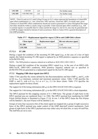 88 Rec. ITU-T G.709/Y.1331 (02/2012)
1.5G SDI 1 485 000 ±10 For further study
1.5G SDI 1 485 000/1.001 ±10 For further study
NOTE – Floor Cn,min (n=8,1) and Ceiling Cn,max (n=8,1) values represent the boundaries of client/OPU
ppm offset combinations (i.e., min. client/max. OPU and max. client/min. OPU). In steady state, given
instances of client/OPU offset combinations should not result in generated Cn values throughout this range
but rather should be within as small a range as possible. Under transient ppm offset conditions (e.g., AIS
to normal signal), it is possible that Cn values outside the range Cn, min to Cn, max may be generated and
a GMP de-mapper should be tolerant of such occurrences. Refer to Annex D for a general description of
the GMP principles.
Table 17-7 – Replacement signal for supra-1.238 to sub-2.488 Gbit/s clients
Client signal Replacement signal Bit-rate tolerance (ppm)
FC-200 NOS ±100
1.5G SDI Generic-AIS For further study
17.7.2.1 FC-200
During a signal fail condition of the incoming FC-200 signal (e.g., in the case of a loss of input
signal), this failed incoming FC-200 signal is replaced by an NOS primitive sequence as specified
in [b-INCITS 470].
NOTE – The NOS primitive sequence ordered set is defined as /K28.5/D21.2/D31.5/D5.2/.
During a signal fail condition of the incoming ODU1 signal (e.g., in the case of an ODU1-AIS,
ODU1-LCK, ODU1-OCI condition), NOS primitive sequence ordered sets as specified in
[b-INCITS 470] are generated as a replacement signal for the lost FC-200 signal.
17.7.3 Mapping CBR client signals into OPU2
Table 17-8A specifies the clients defined by this Recommendation and their GMP cm and Cm with
m=64 (c64, C64) minimum, nominal and maximum parameter values. Table 17-8B specifies the
GMP cn and Cn with n=8 (c8, C8) or n=1 (c1, C1) for those clients. Table 17-9 specifies the
replacement signals for those clients.
The support for 8-bit timing information (ΣC8D) in the OPU2 JC4/JC5/JC6 OH is required.
The support for 1-bit timing information (ΣC1D) in the OPU2 JC4/JC5/JC6 OH is client dependent.
The OPU2 payload for this mapping consists of 4 × 3808 bytes. The groups of eight bytes in the
OPU2 payload area are numbered from 1 to 1904. The OPU2 payload byte numbering for GMP
8-byte (64-bit) blocks is illustrated in Figure 17-14. In row 1 of the OPU2 frame the first 8-bytes
will be labelled 1, the next 8-bytes will be labelled 2, etc.
Groups of sixty-four successive bits of the client signal are mapped into a group of eight successive
bytes of the OPU2 payload area under control of the GMP data/stuff control mechanism. Each
group of eight bytes in the OPU2 payload area may either carry 64 client bits, or carry 64 stuff bits.
The stuff bits are set to zero.
 