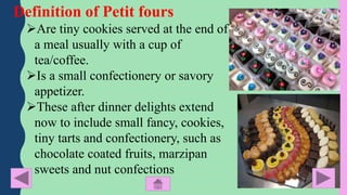 Definition of Petit fours
Are tiny cookies served at the end of
a meal usually with a cup of
tea/coffee.
Is a small conf...