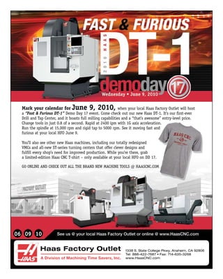 Mark your calendar for June             9, 2010,            when your local Haas Factory Outlet will host
  a “Fast & Furious DT-1” Demo Day 17 event. Come check out our new Haas DT-1. It’s our first-ever
  Drill and Tap Center, and it boasts full milling capabilities and a “that’s awesome” entry-level price.
  Change tools in just 0.8 of a second. Rapid at 2400 ipm with 1G axis acceleration.
  Run the spindle at 15,000 rpm and rigid tap to 5000 rpm. See it moving fast and
  furious at your local HFO June 9.

  You’ll also see other new Haas machines, including our totally redesigned
  VMCs and all-new ST-series turning centers that offer clever designs and
  fulfill every shop’s need for improved production. While you’re there, grab
  a limited-edition Haas CNC T-shirt – only available at your local HFO on DD 17.

  GO ONLINE AND CHECK OUT ALL THE BRAND NEW MACHINE TOOLS @ HAASCNC.COM




06 09 10                                                Haas Factory Outlet
                       See us @ your local Haas Factory Outlet or online @ www.HaasCNC.com
                                                                                                                    140


                                                                    A Division of Machining Time Savers, Inc.
             Haas Factory Outlet                                    1338 S. State College Pkwy, Anaheim, CA 92806
                                                              140
                                                                    Tel: 888-422-7687 • Fax: 714-635-3268
             A Division of Machining Time Savers, Inc.              www.HaasCNC.com

             1338 S. State College Pkwy, Anaheim, CA 92806
             Tel: 888-422-7687 • Fax: 714-635-3268
             www.HaasCNC.com
 