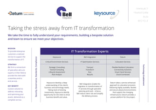 Taking the stress away from IT transformation
We take the time to fully understand your requirements, building a bespoke solution
and team to ensure we meet your objectives.
MISSION
To provide enterprise
customers a tailored
service to support the
transformation of IT.
STRATEGY
We form a consortium
of specialists who are
experts in their field to
provide the client with
a seamless end to
end service.
KEY BENEFIT
Custom solution to
address relocating
and optimising your
assets, delivered as a
complete service.
IT Transformation Experts
Keysource Bell Integration Datum
Critical Environment Services IT Optimisation Services Colocation Services
Strategic Consulting
Tactical Consuting
Lifecycle Assessment
Risk Analysis
Transact
Transform
Run
Recycle
Flexible Resilient Colocation
Connectivity Solutions
Smart Hand Services
Cloud Connected
Keysource develop a deep
understanding of the client’s
business and technology needs.
Taking stock of existing
investments, Keysource identify
opportunity for the client to drive
business benefit and value.
Bell integration enable the
migration or transformation of
IT services through specialist
planning and tools – vClarus.
Bell reduce client risk and simplify
the delivery process.
Datum takes a service-enhanced
approach to colocation provision.
Delivering highly available, flexible
and secure physical environments
that support the changing
infrastructure, Datum provides a
proven platform for the project.
TechnologyEnablement
Security,Governance,Standards,Compliance
TRANSACT
TRANSFORM
RUN
RECYCLE
 