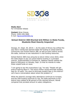 Media Alert
For immediate release
Contact: Brian Graves
Phone: (630) 636-3660
E-mail: Bgraves@SD308.org
School District 308 Shorted $16 Million in State Funds,
Students Most Heavily Impacted
Oswego, Ill. (Sept. 29, 2014) — As the state of Illinois has shifted the
way that it reimburses General State Aid funding to school districts,
Community Unit School District 308, as well as every district across
the state, continue to see reductions in vital funding resources.
School District 308’s loss amounts to $16.6 million since 2010, when
the state began to pay out school district funding in a prorated
manner. Superintendent of Schools Dr. Matthew Wendt notified the
Board of Education on Monday, Sept. 22 that he intends to make
these unpaid funds an issue.
“I am going to say this everywhere I go,” he said. “People will get
tired of hearing about it. This $16.6 million would eliminate student
fees for 10 years. You want to eliminate student fees in this district?
Let’s have a conversation about where the problem is.”
While the district’s average daily attendance continues to increase,
and the GSA funding continues to rise, the state payments to the
district have stalled at 88 percent of the claimed amount. Wendt
compared that prorated amount to salary obligations.
4175 Route 71 | Oswego, IL 60543 | p 630.636.3080 | f 630.636.3688
www.SD308.org
 