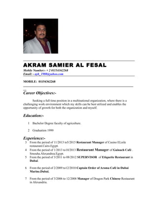 AKRAM SAMIER AL FESAL
Mobile Number:- + 2 01154362268
Email: - ayh_1980@yahoo.com
MOBILE: 01154362268
_______________________________________________________________________
__
Career Objectives:-
Seeking a full time position in a multinational organization, where there is a
challenging work environment which my skills can be best utilized and enables the
opportunity of growth for both the organization and myself.
Education:-
1 Bachelor Degree faculty of agriculture.
2 Graduation 1999
Experience:-
3 From the period of 11/2013 to5/2015 Restaurant Manager of Casino ELnile
restaurant.Cairo.Egypt.
4 From the period of 1/2013 to10/2013 Restaurant Manager of Guinach Café .
Smouha.Alexandrea.Egypt.
5 From the period of 3/2011 to 08/2012 SUPERVISOR of Etiquette Restaurant in
Dubai.
6 From the period of 2/2009 to12/2010 Captain Order of Aroma Café in Dubai
Marine.Dubai.
7 From the period of 3/2006 to 12/2008 Manager of Dragon Park Chinese Restaurant
in Alexandria.
 