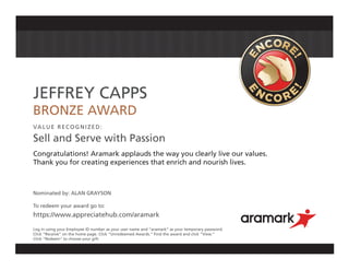 JEFFREY CAPPS
BRONZE AWARD
VALUE RECOGNIZED:
Sell and Serve with Passion
Congratulations! Aramark applauds the way you clearly live our values.
Thank you for creating experiences that enrich and nourish lives.
Nominated by: ALAN GRAYSON
To redeem your award go to:
https://www.appreciatehub.com/aramark
Log in using your Employee ID number as your user name and “aramark” as your temporary password.
Click “Receive” on the home page. Click “Unredeemed Awards.” Find the award and click “View.”
Click “Redeem” to choose your gift.
 