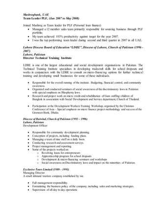 Mashreqbank, UAE
Team Leader PLF, (Jan 2007 to May 2008)
Joined Mashreq as Team leader for PLF (Personal loan finance)
 Managed a 12 member sales team primarily responsible for sourcing business through PLF
portfolio.
 My team achieved 103% productivity against target for the year 2007.
 I was the top performing team leader during second and third quarter in 2007 in all UAE.
Lahore Diocese Board of Education “LDBE”, Diocese of Lahore, Church of Pakistan (1996 -
2007)
Lahore, Pakistan
Director Technical Training Institute
LDBE is one of the largest educational and social development organisations in Pakistan. The
Technical Training Institute specialises in developing tradecraft skills for school dropouts and
works in conjunction with the LDBE to consult on micro-financing options for further technical
training and developing small businesses for some of these individuals.
 Responsible for the overall running of the institute. Budgeting, financial control, and community
awareness.
 Organized and conducted seminars of social awareness of the discriminatory laws in Pakistan
with special emphasis on Blasphemy laws.
 Research and project work on micro credit and rehabilitation of Gum sniffing children of
Bangkok in association with Social Development and Service department, Church of Thailand.
 Participation at the Development Workers Training Workshop, organised by the Christian
Conference of Asia – Special emphasis on micro finance project methodology and success of the
Grameen Bank, Dhaka.
Diocese of Raiwind, Church of Pakistan (1993 – 1996)
Lahore, Pakistan
Development Officer
 Responsible for community development planning.
 Conception of projects, including funding plans.
 Managing a team of nine staff on a daily basis.
 Conducting research and assessment surveys.
 Project management and reporting.
 Some of the projects worked on:
o Revolving loans for entrepreneurs
o Apprenticeship program for school dropouts
o Development & micro-financing seminars and workshops
o Social awareness on Discriminatory laws and impact on the minorities of Pakistan.
Exclusive Tours Limited (1989 – 1993)
Managing Director
A small inbound tourism company established by me.
 Full management responsibility.
 Formulating the business policy of the company, including sales and marketing strategies.
 Supervision of all day to day operations
 