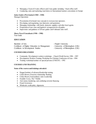  Managing a Team of 4 sales officers and 2 tour guides including 3 back office staff.
 Conducting sales and marketing road shows in International tourism conventions in Europe
Indus Guides (Pvt) Limited (1988 – 1989)
Manager Operations
 Presentation of in-bound tour concepts to overseas tour operators.
 Developing and negotiating tour itineraries and quotations.
 Managing relationships with hotels, domestic suppliers and other local agents.
 Preparation of tour rotas and logistical arrangement for all guides.
 Supervision and guidance of 20 tour guides and 6 inbound sales staff.
Sitara Travel Consultants (1986 – 1988)
Tour Guide
EDUCATION
Bachelor of Arts - Punjab University
Certificate of Higher Education in Management - University of Birmingham (UK)
Certificate in Development Studies - University of Birmingham (UK)
COURSES ORGANIZED
 Community Development workers workshops - Church World Service 1996 – 1997
 Development Workers Training Workshop for Christian Conference of Asia - 1994
 Training workshop/seminar on special persons (UNICEF) - 1992
COURSES AND TRAINING
Some ofthe coursesand trainings attended:
 Haggai Institute of advanced leadership training
 Cohen Brown, Proactive relationship Banking
 Cohen Brown, Extraordinary sales Leadership
 Franklin Covey, The 7 Habits
 Anti money laundering and combating terrorist financing
 Fraud Awareness
 Wholesale credit policy alignments
 