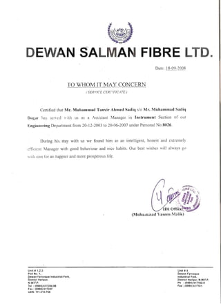 --- - -
N SALMA FIBRE LTD. 

TO WHOM IT MAY CONCERN
(S£RVfC[ CERTIFICATE)
Certified that Mr. Muhammad Tanvir Ahmed Sadiq slo Mr. Muhammad Sadiq
Dogal has scncd 1 itb us as a Assistant Manager in Instrument Section of (.ur
Engineering Department from 20-12-2003 to 20-06-2007 under Personal No.8026.
During .his. stay with us we found him as an intelligent, honest 'and, extremely
efticicilt Manager with good behaviour and nice babits, Our best wishes vill always go
w1th nill1 for an happier and more prosperous life.
Unit # 1,2,3 

Plot No. 1, 

Dewan Farooque Industrial Park, 

District Haripur, 

N.W.F.P.
'rei : (0995) 617394-98
Fax: (0995)617397
UAN: 111-313-768
Unit # 4
Dewan Farooqlle
Industrial Park,
District HariplIr, N.W.F.P.
Ph : (0995) 617102-8
Fax ': (0995) 617101
 