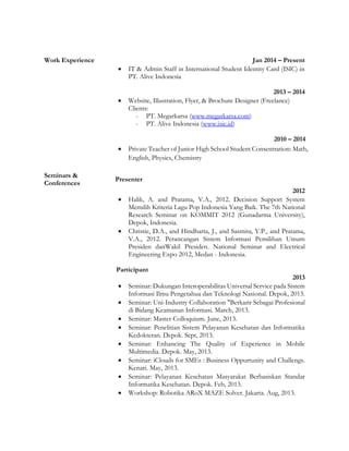 Work Experience Jan 2014 – Present
 IT & Admin Staff in International Student Identity Card (ISIC) in
PT. Alive Indonesia
2013 – 2014
 Website, Illustration, Flyer, & Brochure Designer (Freelance)
Clients:
- PT. Megarkarsa (www.megarkarsa.com)
- PT. Alive Indonesia (www.isic.id)
2010 – 2014
 Private Teacher of Junior High School Student Consentration: Math,
English, Physics, Chemistry
Seminars &
Conferences
Presenter
2012
 Halik, A. and Pratama, V.A., 2012. Decision Support System
Memilih Kriteria Lagu Pop Indonesia Yang Baik. The 7th National
Research Seminar on KOMMIT 2012 (Gunadarma University),
Depok, Indonesia.
 Christie, D.A., and Hindharta, J., and Sasmita, Y.P., and Pratama,
V.A., 2012. Perancangan Sistem Informasi Pemilihan Umum
Presiden danWakil Presiden. National Seminar and Electrical
Engineering Expo 2012, Medan - Indonesia.
Participant
2013
 Seminar: Dukungan Interoperabilitas Universal Service pada Sistem
Informasi Ilmu Pengetahua dan Teknologi Nasional. Depok, 2013.
 Seminar: Uni-Industry Collaboration "Berkarir Sebagai Profesional
di Bidang Keamanan Informasi. March, 2013.
 Seminar: Master Colloquium. June, 2013.
 Seminar: Penelitian Sistem Pelayanan Kesehatan dan Informatika
Kedokteran. Depok. Sept, 2013.
 Seminar: Enhancing The Quality of Experience in Mobile
Multimedia. Depok. May, 2013.
 Seminar: iClouds for SMEs : Business Oppurtunity and Challengs.
Kenari. May, 2013.
 Seminar: Pelayanan Kesehatan Masyarakat Berbasiskan Standar
Informatika Kesehatan. Depok. Feb, 2013.
 Workshop: Robotika ARoX MAZE Solver. Jakarta. Aug, 2013.
 