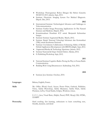  Workshop: Pemrograman Robot Dengan Kit Robot Ganesha
INAICTA 2013. Jakarta. Sept, 2013.
 Seminar: Electronic Imaging System For Medical Diagnosis.
Depok. Dec, 2013.
2012
 International Seminar: Technological Advances and Challenges in
Telecommunication.
 Seminar: Further Image Processing Applications: In The Natural
Sciences and Medicine. Depok. 2012.
 Kontekstualisasi Penelitian ICT untuk Menjawab Kebutuhan
bangsa.
 Seminar: Seminar Augmented Reality. March, 2012.
 Seminar Ilmiah Nasional Teknologi Informasi dan Komunikasi
(TIK) untuk Ketahanan Nasional.
 Seminar: Uni-Industry Collaboration: Enhancing Ability of Mobile
Hybrid Application Development with IBM Worklight. Sept, 2012.
 Augmented Reality & Technology Xperience. Jakarta. 2012.
 Seminar Nasional & Ekspo Teknik Elektro. Medan, 2012.
 E-Publishing Workshop. Sept, 2012.
2011
 National Seminar Cognitive Radio: Paving the Way to Future Radio
Communication.
 Building Web Using Dreamweaver. Kalimalang. Feb, 2011.
2010
 Seminar: Java Seminar. October, 2010.
Languages Bahasa, English, France.
Skills Ms. Office (Word, Excel, Access, Power Point, Outlook, Publisher,
Visio), Adobe Photoshop, Adobe Illustrator, Adobe Flash, Adobe
Premiere, LaTex, Visual Studio, Eclipse, Windows, Linux.
C, C++, Java, Visual Basic, Delphi, Pascal, PHP, Mysql, CSS, HTML,
XAMPP.
Personality Hard working, fast learning, enthusiasm to learn something new,
friendly, dynamic, and detail
 
